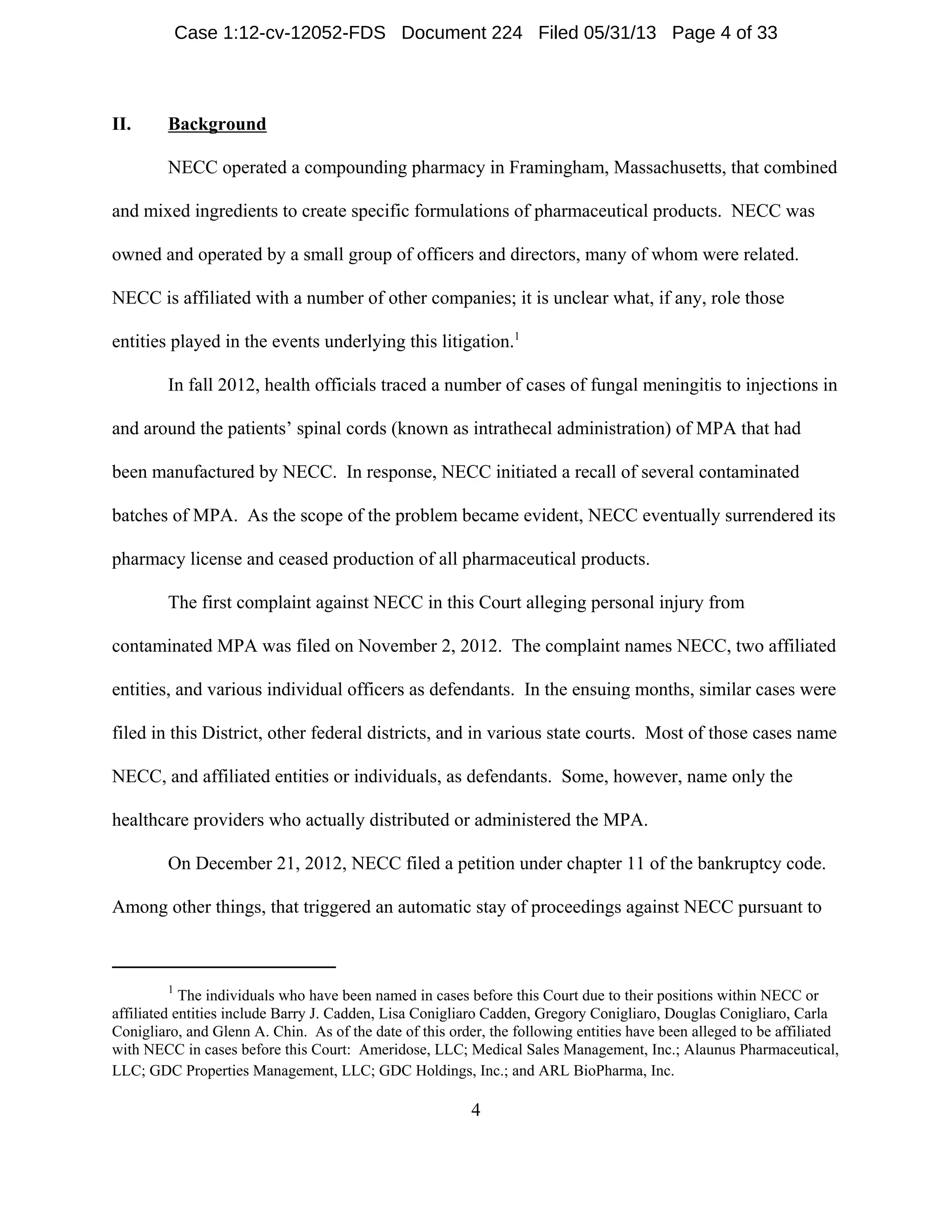 1
The individuals who have been named in cases before this Court due to their positions within NECC or
affiliated entities include Barry J. Cadden, Lisa Conigliaro Cadden, Gregory Conigliaro, Douglas Conigliaro, Carla
Conigliaro, and Glenn A. Chin. As of the date of this order, the following entities have been alleged to be affiliated
with NECC in cases before this Court: Ameridose, LLC; Medical Sales Management, Inc.; Alaunus Pharmaceutical,
LLC; GDC Properties Management, LLC; GDC Holdings, Inc.; and ARL BioPharma, Inc.
4
II. Background
NECC operated a compounding pharmacy in Framingham, Massachusetts, that combined
and mixed ingredients to create specific formulations of pharmaceutical products. NECC was
owned and operated by a small group of officers and directors, many of whom were related.
NECC is affiliated with a number of other companies; it is unclear what, if any, role those
entities played in the events underlying this litigation.1
In fall 2012, health officials traced a number of cases of fungal meningitis to injections in
and around the patients’ spinal cords (known as intrathecal administration) of MPA that had
been manufactured by NECC. In response, NECC initiated a recall of several contaminated
batches of MPA. As the scope of the problem became evident, NECC eventually surrendered its
pharmacy license and ceased production of all pharmaceutical products.
The first complaint against NECC in this Court alleging personal injury from
contaminated MPA was filed on November 2, 2012. The complaint names NECC, two affiliated
entities, and various individual officers as defendants. In the ensuing months, similar cases were
filed in this District, other federal districts, and in various state courts. Most of those cases name
NECC, and affiliated entities or individuals, as defendants. Some, however, name only the
healthcare providers who actually distributed or administered the MPA.
On December 21, 2012, NECC filed a petition under chapter 11 of the bankruptcy code.
Among other things, that triggered an automatic stay of proceedings against NECC pursuant to
Case 1:12-cv-12052-FDS Document 224 Filed 05/31/13 Page 4 of 33
 