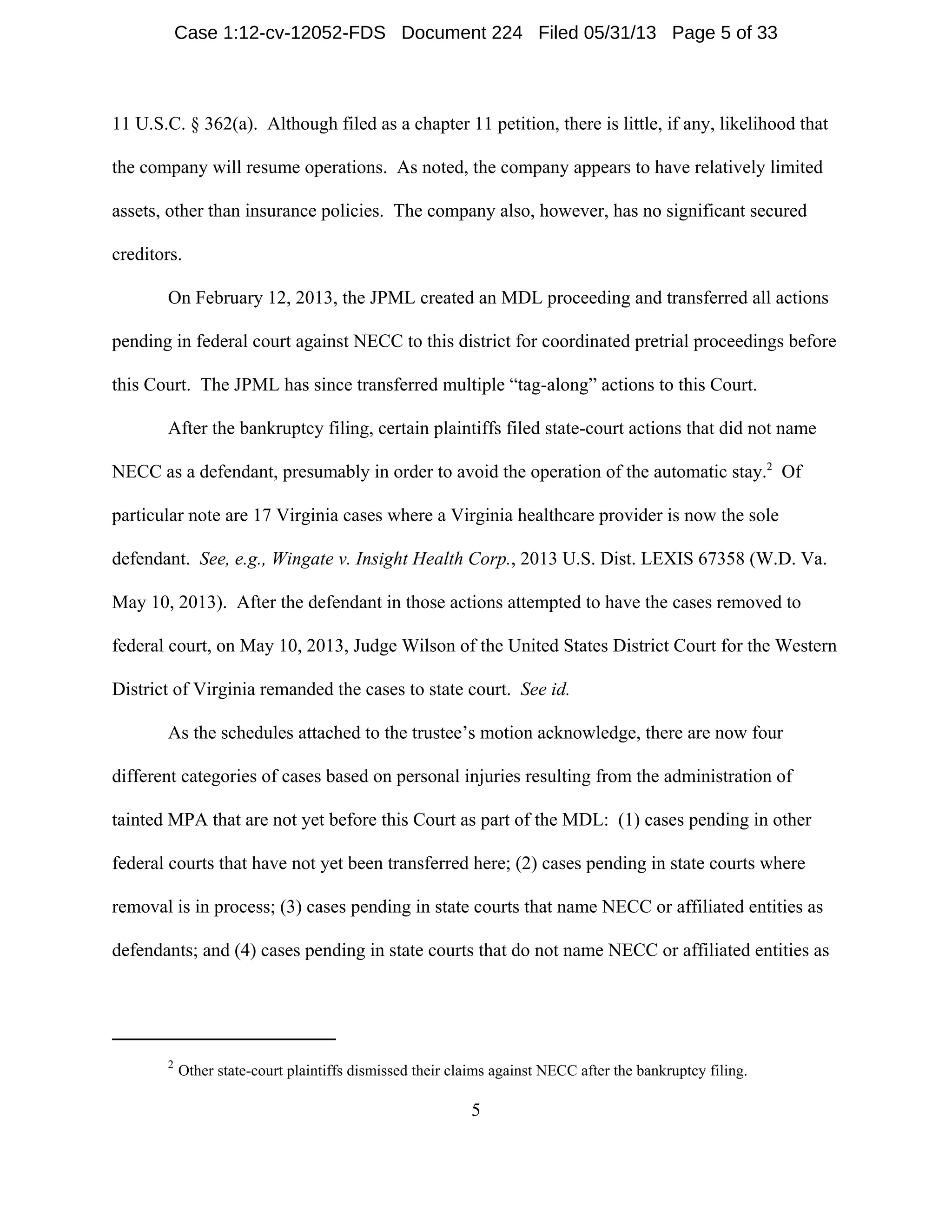 2
Other state-court plaintiffs dismissed their claims against NECC after the bankruptcy filing.
5
11 U.S.C. § 362(a). Although filed as a chapter 11 petition, there is little, if any, likelihood that
the company will resume operations. As noted, the company appears to have relatively limited
assets, other than insurance policies. The company also, however, has no significant secured
creditors.
On February 12, 2013, the JPML created an MDL proceeding and transferred all actions
pending in federal court against NECC to this district for coordinated pretrial proceedings before
this Court. The JPML has since transferred multiple “tag-along” actions to this Court.
After the bankruptcy filing, certain plaintiffs filed state-court actions that did not name
NECC as a defendant, presumably in order to avoid the operation of the automatic stay.2
Of
particular note are 17 Virginia cases where a Virginia healthcare provider is now the sole
defendant. See, e.g., Wingate v. Insight Health Corp., 2013 U.S. Dist. LEXIS 67358 (W.D. Va.
May 10, 2013). After the defendant in those actions attempted to have the cases removed to
federal court, on May 10, 2013, Judge Wilson of the United States District Court for the Western
District of Virginia remanded the cases to state court. See id.
As the schedules attached to the trustee’s motion acknowledge, there are now four
different categories of cases based on personal injuries resulting from the administration of
tainted MPA that are not yet before this Court as part of the MDL: (1) cases pending in other
federal courts that have not yet been transferred here; (2) cases pending in state courts where
removal is in process; (3) cases pending in state courts that name NECC or affiliated entities as
defendants; and (4) cases pending in state courts that do not name NECC or affiliated entities as
Case 1:12-cv-12052-FDS Document 224 Filed 05/31/13 Page 5 of 33
 