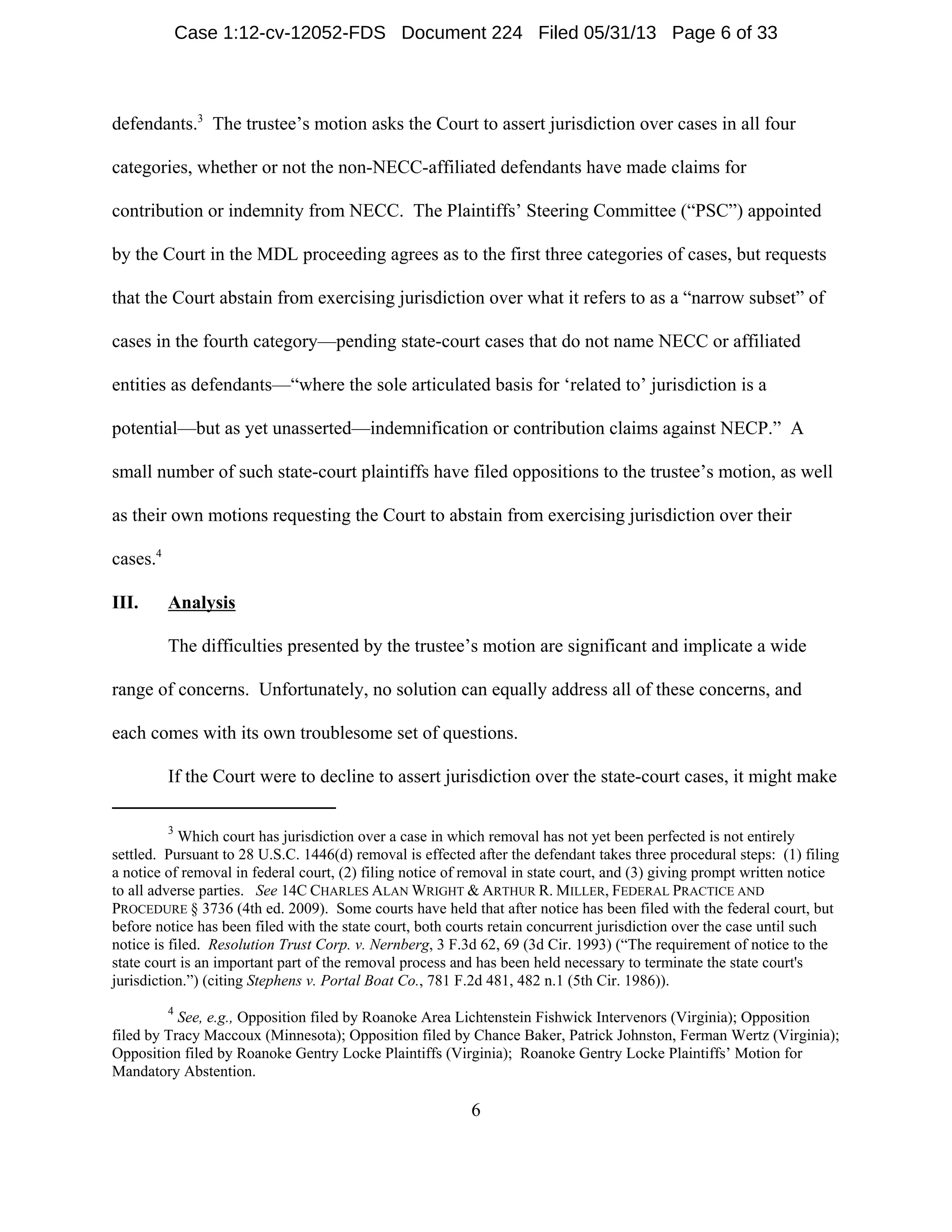3
Which court has jurisdiction over a case in which removal has not yet been perfected is not entirely
settled. Pursuant to 28 U.S.C. 1446(d) removal is effected after the defendant takes three procedural steps: (1) filing
a notice of removal in federal court, (2) filing notice of removal in state court, and (3) giving prompt written notice
to all adverse parties. See 14C CHARLES ALAN WRIGHT & ARTHUR R. MILLER, FEDERAL PRACTICE AND
PROCEDURE § 3736 (4th ed. 2009). Some courts have held that after notice has been filed with the federal court, but
before notice has been filed with the state court, both courts retain concurrent jurisdiction over the case until such
notice is filed. Resolution Trust Corp. v. Nernberg, 3 F.3d 62, 69 (3d Cir. 1993) (“The requirement of notice to the
state court is an important part of the removal process and has been held necessary to terminate the state court's
jurisdiction.”) (citing Stephens v. Portal Boat Co., 781 F.2d 481, 482 n.1 (5th Cir. 1986)).
4
See, e.g., Opposition filed by Roanoke Area Lichtenstein Fishwick Intervenors (Virginia); Opposition
filed by Tracy Maccoux (Minnesota); Opposition filed by Chance Baker, Patrick Johnston, Ferman Wertz (Virginia);
Opposition filed by Roanoke Gentry Locke Plaintiffs (Virginia); Roanoke Gentry Locke Plaintiffs’ Motion for
Mandatory Abstention.
6
defendants.3
The trustee’s motion asks the Court to assert jurisdiction over cases in all four
categories, whether or not the non-NECC-affiliated defendants have made claims for
contribution or indemnity from NECC. The Plaintiffs’ Steering Committee (“PSC”) appointed
by the Court in the MDL proceeding agrees as to the first three categories of cases, but requests
that the Court abstain from exercising jurisdiction over what it refers to as a “narrow subset” of
cases in the fourth category—pending state-court cases that do not name NECC or affiliated
entities as defendants—“where the sole articulated basis for ‘related to’ jurisdiction is a
potential—but as yet unasserted—indemnification or contribution claims against NECP.” A
small number of such state-court plaintiffs have filed oppositions to the trustee’s motion, as well
as their own motions requesting the Court to abstain from exercising jurisdiction over their
cases.4
III. Analysis
The difficulties presented by the trustee’s motion are significant and implicate a wide
range of concerns. Unfortunately, no solution can equally address all of these concerns, and
each comes with its own troublesome set of questions.
If the Court were to decline to assert jurisdiction over the state-court cases, it might make
Case 1:12-cv-12052-FDS Document 224 Filed 05/31/13 Page 6 of 33
 