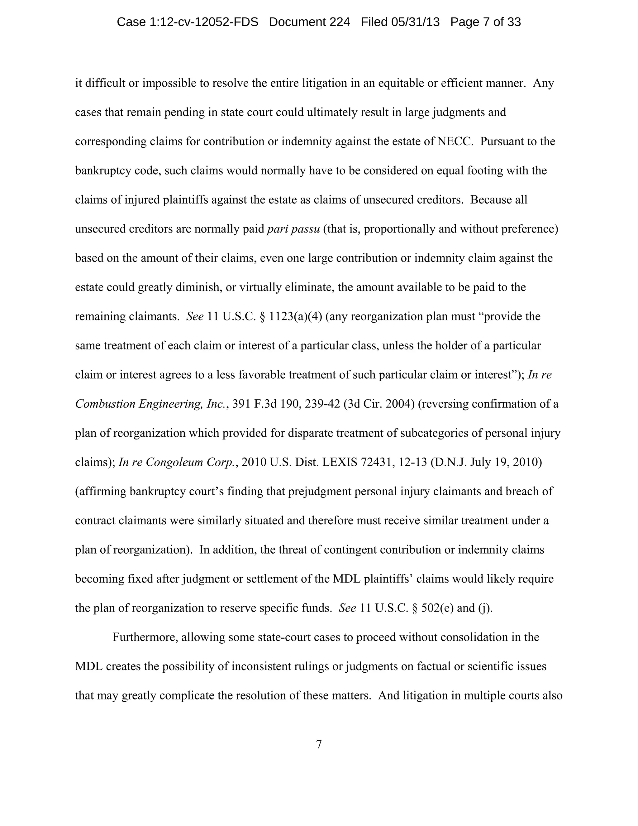 7
it difficult or impossible to resolve the entire litigation in an equitable or efficient manner. Any
cases that remain pending in state court could ultimately result in large judgments and
corresponding claims for contribution or indemnity against the estate of NECC. Pursuant to the
bankruptcy code, such claims would normally have to be considered on equal footing with the
claims of injured plaintiffs against the estate as claims of unsecured creditors. Because all
unsecured creditors are normally paid pari passu (that is, proportionally and without preference)
based on the amount of their claims, even one large contribution or indemnity claim against the
estate could greatly diminish, or virtually eliminate, the amount available to be paid to the
remaining claimants. See 11 U.S.C. § 1123(a)(4) (any reorganization plan must “provide the
same treatment of each claim or interest of a particular class, unless the holder of a particular
claim or interest agrees to a less favorable treatment of such particular claim or interest”); In re
Combustion Engineering, Inc., 391 F.3d 190, 239-42 (3d Cir. 2004) (reversing confirmation of a
plan of reorganization which provided for disparate treatment of subcategories of personal injury
claims); In re Congoleum Corp., 2010 U.S. Dist. LEXIS 72431, 12-13 (D.N.J. July 19, 2010)
(affirming bankruptcy court’s finding that prejudgment personal injury claimants and breach of
contract claimants were similarly situated and therefore must receive similar treatment under a
plan of reorganization). In addition, the threat of contingent contribution or indemnity claims
becoming fixed after judgment or settlement of the MDL plaintiffs’ claims would likely require
the plan of reorganization to reserve specific funds. See 11 U.S.C. § 502(e) and (j).
Furthermore, allowing some state-court cases to proceed without consolidation in the
MDL creates the possibility of inconsistent rulings or judgments on factual or scientific issues
that may greatly complicate the resolution of these matters. And litigation in multiple courts also
Case 1:12-cv-12052-FDS Document 224 Filed 05/31/13 Page 7 of 33
 