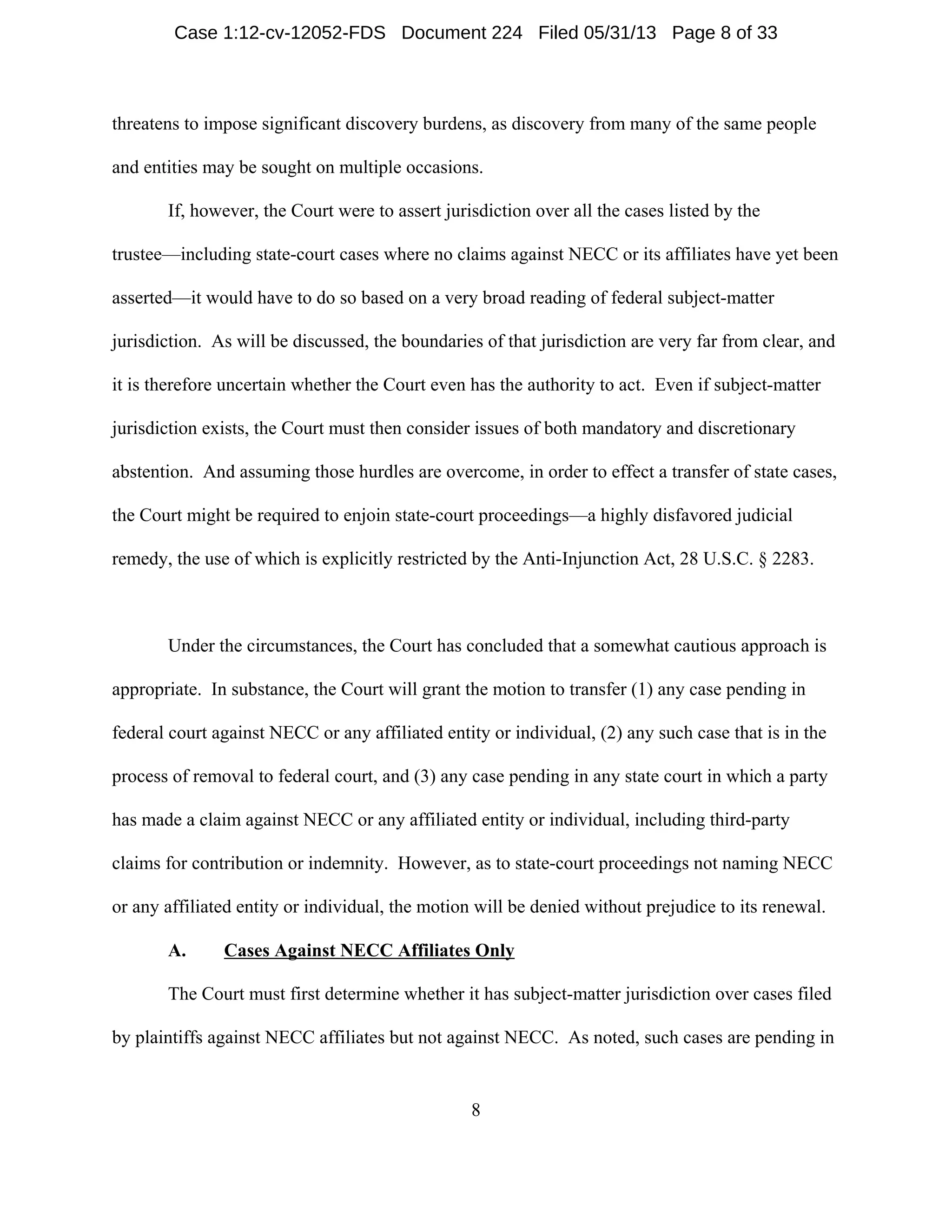 8
threatens to impose significant discovery burdens, as discovery from many of the same people
and entities may be sought on multiple occasions.
If, however, the Court were to assert jurisdiction over all the cases listed by the
trustee—including state-court cases where no claims against NECC or its affiliates have yet been
asserted—it would have to do so based on a very broad reading of federal subject-matter
jurisdiction. As will be discussed, the boundaries of that jurisdiction are very far from clear, and
it is therefore uncertain whether the Court even has the authority to act. Even if subject-matter
jurisdiction exists, the Court must then consider issues of both mandatory and discretionary
abstention. And assuming those hurdles are overcome, in order to effect a transfer of state cases,
the Court might be required to enjoin state-court proceedings—a highly disfavored judicial
remedy, the use of which is explicitly restricted by the Anti-Injunction Act, 28 U.S.C. § 2283.
Under the circumstances, the Court has concluded that a somewhat cautious approach is
appropriate. In substance, the Court will grant the motion to transfer (1) any case pending in
federal court against NECC or any affiliated entity or individual, (2) any such case that is in the
process of removal to federal court, and (3) any case pending in any state court in which a party
has made a claim against NECC or any affiliated entity or individual, including third-party
claims for contribution or indemnity. However, as to state-court proceedings not naming NECC
or any affiliated entity or individual, the motion will be denied without prejudice to its renewal.
A. Cases Against NECC Affiliates Only
The Court must first determine whether it has subject-matter jurisdiction over cases filed
by plaintiffs against NECC affiliates but not against NECC. As noted, such cases are pending in
Case 1:12-cv-12052-FDS Document 224 Filed 05/31/13 Page 8 of 33
 