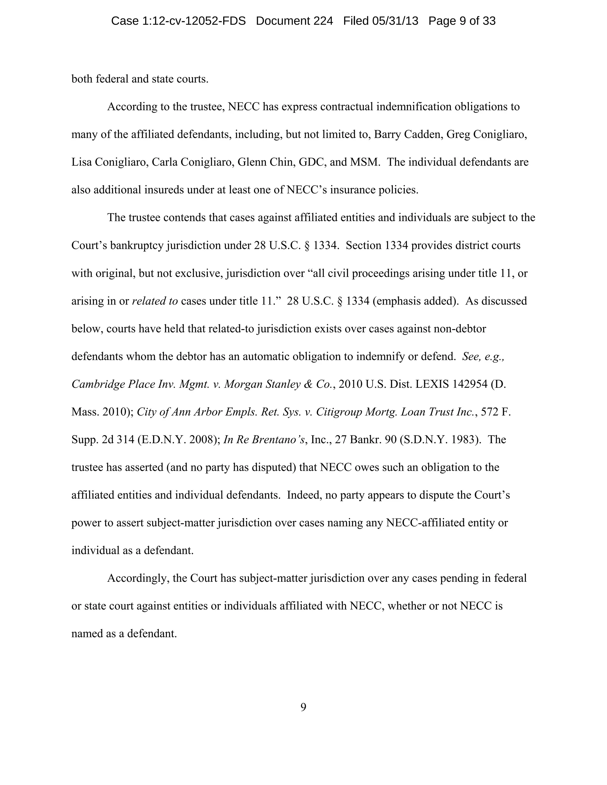 9
both federal and state courts.
According to the trustee, NECC has express contractual indemnification obligations to
many of the affiliated defendants, including, but not limited to, Barry Cadden, Greg Conigliaro,
Lisa Conigliaro, Carla Conigliaro, Glenn Chin, GDC, and MSM. The individual defendants are
also additional insureds under at least one of NECC’s insurance policies.
The trustee contends that cases against affiliated entities and individuals are subject to the
Court’s bankruptcy jurisdiction under 28 U.S.C. § 1334. Section 1334 provides district courts
with original, but not exclusive, jurisdiction over “all civil proceedings arising under title 11, or
arising in or related to cases under title 11.” 28 U.S.C. § 1334 (emphasis added). As discussed
below, courts have held that related-to jurisdiction exists over cases against non-debtor
defendants whom the debtor has an automatic obligation to indemnify or defend. See, e.g.,
Cambridge Place Inv. Mgmt. v. Morgan Stanley & Co., 2010 U.S. Dist. LEXIS 142954 (D.
Mass. 2010); City of Ann Arbor Empls. Ret. Sys. v. Citigroup Mortg. Loan Trust Inc., 572 F.
Supp. 2d 314 (E.D.N.Y. 2008); In Re Brentano’s, Inc., 27 Bankr. 90 (S.D.N.Y. 1983). The
trustee has asserted (and no party has disputed) that NECC owes such an obligation to the
affiliated entities and individual defendants. Indeed, no party appears to dispute the Court’s
power to assert subject-matter jurisdiction over cases naming any NECC-affiliated entity or
individual as a defendant.
Accordingly, the Court has subject-matter jurisdiction over any cases pending in federal
or state court against entities or individuals affiliated with NECC, whether or not NECC is
named as a defendant.
Case 1:12-cv-12052-FDS Document 224 Filed 05/31/13 Page 9 of 33
 