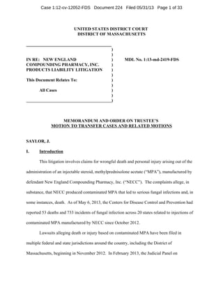 UNITED STATES DISTRICT COURT
DISTRICT OF MASSACHUSETTS
_______________________________________
IN RE: NEW ENGLAND
COMPOUNDING PHARMACY, INC.
PRODUCTS LIABILITY LITIGATION
This Document Relates To:
All Cases
)
)
) MDL No. 1:13-md-2419-FDS
)
)
)
)
)
)
)
)
MEMORANDUM AND ORDER ON TRUSTEE’S
MOTION TO TRANSFER CASES AND RELATED MOTIONS
SAYLOR, J.
I. Introduction
This litigation involves claims for wrongful death and personal injury arising out of the
administration of an injectable steroid, methylprednisolone acetate (“MPA”), manufactured by
defendant New England Compounding Pharmacy, Inc. (“NECC”). The complaints allege, in
substance, that NECC produced contaminated MPA that led to serious fungal infections and, in
some instances, death. As of May 6, 2013, the Centers for Disease Control and Prevention had
reported 53 deaths and 733 incidents of fungal infection across 20 states related to injections of
contaminated MPA manufactured by NECC since October 2012.
Lawsuits alleging death or injury based on contaminated MPA have been filed in
multiple federal and state jurisdictions around the country, including the District of
Massachusetts, beginning in November 2012. In February 2013, the Judicial Panel on
Case 1:12-cv-12052-FDS Document 224 Filed 05/31/13 Page 1 of 33
 