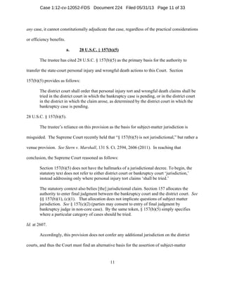 11
any case, it cannot constitutionally adjudicate that case, regardless of the practical considerations
or efficiency benefits.
a. 28 U.S.C. § 157(b)(5)
The trustee has cited 28 U.S.C. § 157(b)(5) as the primary basis for the authority to
transfer the state-court personal injury and wrongful death actions to this Court. Section
157(b)(5) provides as follows:
The district court shall order that personal injury tort and wrongful death claims shall be
tried in the district court in which the bankruptcy case is pending, or in the district court
in the district in which the claim arose, as determined by the district court in which the
bankruptcy case is pending.
28 U.S.C. § 157(b)(5).
The trustee’s reliance on this provision as the basis for subject-matter jurisdiction is
misguided. The Supreme Court recently held that “§ 157(b)(5) is not jurisdictional,” but rather a
venue provision. See Stern v. Marshall, 131 S. Ct. 2594, 2606 (2011). In reaching that
conclusion, the Supreme Court reasoned as follows:
Section 157(b)(5) does not have the hallmarks of a jurisdictional decree. To begin, the
statutory text does not refer to either district court or bankruptcy court ‘jurisdiction,’
instead addressing only where personal injury tort claims ‘shall be tried.’
The statutory context also belies [the] jurisdictional claim. Section 157 allocates the
authority to enter final judgment between the bankruptcy court and the district court. See
§§ 157(b)(1), (c)(1). That allocation does not implicate questions of subject matter
jurisdiction. See § 157(c)(2) (parties may consent to entry of final judgment by
bankruptcy judge in non-core case). By the same token, § 157(b)(5) simply specifies
where a particular category of cases should be tried.
Id. at 2607.
Accordingly, this provision does not confer any additional jurisdiction on the district
courts, and thus the Court must find an alternative basis for the assertion of subject-matter
Case 1:12-cv-12052-FDS Document 224 Filed 05/31/13 Page 11 of 33
 