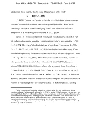 5
To be clear, transfer of the federal cases that are currently before the Court (whether filed here or
transferred under the JPML) is squarely addressed by § 157(b)(5). Section 157(b)(5) states that “personal injury tort
and wrongful death claims” are to be tried by a federal district court either in the district where the claim arose or the
district where the bankruptcy case is pending, giving the district court in the district where the bankruptcy case is
pending discretion to choose between the two venue options. NECC filed for bankruptcy in the District of
Massachusetts, which gives this Court the discretion under § 157(b)(5) to determine the appropriate venue for
personal injury and wrongful death cases pending in the federal courts related to contaminated MPA manufactured
and/or sold by NECC or its affiliates.
12
jurisdiction if it is to order the transfer of any state-court cases to this Court.5
b. 28 U.S.C. § 1334
If § 157(b)(5) cannot itself provide the basis for federal jurisdiction over the state-court
cases, the Court must look elsewhere for a statutory grant of jurisdiction. As the parties
acknowledge, jurisdiction over the vast majority of these cases depends on the Court’s
interpretation of its bankruptcy jurisdiction under 28 U.S.C. § 1334.
Section 1334 provides district courts with original, but not exclusive, jurisdiction over
“all civil proceedings arising under title 11, or arising in or related to cases under title 11.” 28
U.S.C. § 1334. The scope of related-to jurisdiction is “quite broad.” In re Boston Reg’l Med.
Ctr., 410 F.3d 100, 105 (1st Cir. 2005). “[A] civil proceeding is related to bankruptcy [if] the
outcome of that proceeding could conceivably have any effect on the [bankruptcy] estate.” In re
G.S.F. Corp., 938 F.2d 1467, 1475 (1st Cir. 1991) (internal quotations omitted), overruled on
other grounds by Connecticut Nat’l Bank v. Germain, 503 U.S. 249 (1992); Pacor, Inc. v.
Higgins, 743 F.2d 984 (3d Cir. 1984), overruled on other grounds by Things Remembered v.
Petrarca, 516 U.S. 124 (1995); TD Bank, N.A. v. Sewall, 419 B.R. 103, 105-06 (D. Me. 2009);
In re Twinlabs Personal Injury Cases, 2004 WL 435083, 1 (S.D.N.Y. 2004) (“The standard for
‘related to’ jurisdiction over a suit in the posture of [an action against non-debtor third parties] is
“whether its outcome might have any ‘conceivable effect’ on the bankrupt estate.” (quoting
Case 1:12-cv-12052-FDS Document 224 Filed 05/31/13 Page 12 of 33
 