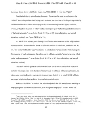 6
The First Circuit, along with most other circuits, has adopted the standard set forth in Pacor, Inc. v.
Higgins, 743 F.2d 984 (3d Cir. 1984). See, e.g., In Re Boston Reg’l, 410 F.3d at 105 (citing Pacor); In re G.S.F.
Corp., 938 F.2d at 1475 (same); In re Santa Clara Cnty. Child Care Consortium, 223 B.R. 40, 45 n.8 (1st Cir.
B.A.P. 1998) (collecting cases); see also Celotex Corp. v. Edwards, 514 U.S. 300, 308 n.6 (“The First, Fourth, Fifth,
Sixth, Eighth, Ninth, Tenth, and Eleventh Circuits have adopted the Pacor test with little or no variation.”).
13
Cuyahoga Equip. Corp. v. Publicker Indus. Inc., 980 F.2d 110, 114 (2d Cir.1992))).6
Such jurisdiction is not unlimited, however. There must be some nexus between the
“related” proceeding and the bankruptcy case, such that “the outcome of the litigation potentially
could have some effect on the bankruptcy estate, such as altering debtor’s rights, liabilities,
options, or freedom of action, or otherwise have an impact upon the handling and administration
of the bankrupt estate.” In re Boston Reg’l, 410 F.3d at 105 (internal citations and textual
alterations omitted); see Pacor, 743 F.2d at 994.
As noted, there are two general categories of state-court cases that are the subject of the
trustee’s motion: those that name NECC or affiliated entities as defendants, and those that do
not. It is undisputed that the Court has related-to jurisdiction over cases in the former category.
The outcome of such suits against the debtor and its affiliates certainly “could have some effect
on the bankruptcy estate.” In re Boston Reg’l, 410 F.3d at 105 (internal citations and textual
alterations omitted).
The more difficult question is whether the Court has related-to jurisdiction over cases
currently pending in state court that do not name NECC or affiliated entities as defendants, but
rather name only third-parties (such as physicians or pain clinics), or in which NECC affiliates
are named only in third-party claims for contribution or indemnity.
In Pacor, the Third Circuit held that related-to jurisdiction did not exist over a suit by an
employee against a distributor of asbestos, even though the employee’s success in that suit
Case 1:12-cv-12052-FDS Document 224 Filed 05/31/13 Page 13 of 33
 