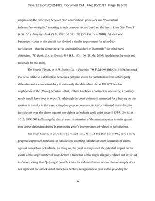 16
emphasized the difference between “tort contribution” principles and “contractual
indemnification rights,” asserting jurisdiction over a case based on the latter. Lone Star Fund V
(US), LP v. Barclays Bank PLC, 594 F.3d 383, 387 (5th Cir. Tex. 2010). At least one
bankruptcy court in this circuit has adopted a similar requirement for related-to
jurisdiction—that the debtor have “an unconditional duty to indemnify” the third-party
defendant. TD Bank, N.A. v. Sewall, 419 B.R. 103, 106 (D. Me. 2009) (explaining the basis and
rationale for this rule).
The Fourth Circuit, in A.H. Robins Co. v. Piccinin, 788 F.2d 994 (4th Cir. 1986), has read
Pacor to establish a distinction between a potential claim for contribution from a third-party
defendant and a contractual duty to indemnify that defendant. Id. at 1001 (“The clear
implication of the [Pacor] decision is that, if there had been a contract to indemnify, a contrary
result would have been in order.”). Although the court ultimately remanded for a hearing on the
motion to transfer in that case, citing due process concerns, it clearly intimated that related-to
jurisdiction over the claims against non-debtor defendants could exist under § 1334. See id. at
1016, 999-1001 (affirming the district court’s extension of the mandatory stay to suits against
non-debtor defendants based in part on the court’s interpretation of related-to jurisdiction).
The Sixth Circuit, in In re Dow Corning Corp., 86 F.3d 482 (6th Cir. 1996), took a more
pragmatic approach to related-to jurisdiction, asserting jurisdiction over thousands of claims
against non-debtor defendants. In doing so, the court distinguished the potential impact on the
estate of the large number of cases before it from that of the single allegedly related suit involved
in Pacor; noting that “[a] single possible claim for indemnification or contribution simply does
not represent the same kind of threat to a debtor’s reorganization plan as that posed by the
Case 1:12-cv-12052-FDS Document 224 Filed 05/31/13 Page 16 of 33
 