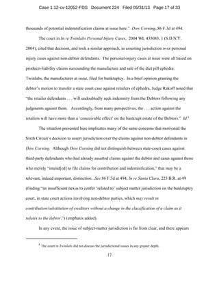 8
The court in Twinlabs did not discuss the jurisdictional issues in any greater depth.
17
thousands of potential indemnification claims at issue here.” Dow Corning, 86 F.3d at 494.
The court in In re Twinlabs Personal Injury Cases, 2004 WL 435083, 1 (S.D.N.Y.
2004), cited that decision, and took a similar approach, in asserting jurisdiction over personal
injury cases against non-debtor defendants. The personal-injury cases at issue were all based on
products-liability claims surrounding the manufacture and sale of the diet pill ephedra.
Twinlabs, the manufacturer at issue, filed for bankruptcy. In a brief opinion granting the
debtor’s motion to transfer a state court case against retailers of ephedra, Judge Rakoff noted that
“the retailer defendants . . . will undoubtedly seek indemnity from the Debtors following any
judgments against them. Accordingly, from many perspectives, the . . . action against the
retailers will have more than a ‘conceivable effect’ on the bankrupt estate of the Debtors.” Id.8
The situation presented here implicates many of the same concerns that motivated the
Sixth Circuit’s decision to assert jurisdiction over the claims against non-debtor defendants in
Dow Corning. Although Dow Corning did not distinguish between state-court cases against
third-party defendants who had already asserted claims against the debtor and cases against those
who merely “intend[ed] to file claims for contribution and indemnification,” that may be a
relevant, indeed important, distinction. See 86 F.3d at 494; In re Santa Clara, 223 B.R. at 49
(finding “an insufficient nexus to confer ‘related to’ subject matter jurisdiction on the bankruptcy
court, in state court actions involving non-debtor parties, which may result in
contribution/substitution of creditors without a change in the classification of a claim as it
relates to the debtor.”) (emphasis added).
In any event, the issue of subject-matter jurisdiction is far from clear, and there appears
Case 1:12-cv-12052-FDS Document 224 Filed 05/31/13 Page 17 of 33
 