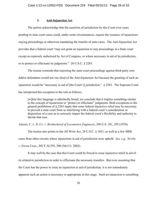 26
3. Anti-Injunction Act
The parties acknowledge that the assertion of jurisdiction by this Court over cases
pending in state court cases could, under some circumstances, require the issuance of injunctions
staying proceedings or otherwise mandating the transfer of state cases. The Anti-Injunction Act
provides that a federal court “may not grant an injunction to stay proceedings in a State court
except as expressly authorized by Act of Congress, or where necessary in aid of its jurisdiction,
or to protect or effectuate its judgments.” 28 U.S.C. § 2283.
The trustee contends that enjoining the state-court proceedings against third-party non-
debtor defendants would not run afoul of the Anti-Injunction Act because the granting of such an
injunction would be “necessary in aid of [the Court’s] jurisdiction.” § 2283. The Supreme Court
has interpreted this exception to the rule as follows:
[w]hile this language is admittedly broad, we conclude that it implies something similar
to the concept of injunctions to “protect or effectuate” judgments. Both exceptions to the
general prohibition of § 2283 imply that some federal injunctive relief may be necessary
to prevent a state court from so interfering with a federal court’s consideration or
disposition of a case as to seriously impair the federal court’s flexibility and authority to
decide that case.
Atlantic C. L. R. Co. v. Brotherhood of Locomotive Engineers, 398 U.S. 281, 295 (1970).
The trustee also points to the All Writs Act, 28 U.S.C. § 1651, as well as a few MDL
cases from other circuits where injunctions in aid of jurisdiction were upheld. See, e.g., Newby
v. Enron Corp., 302 F.3d 295, 300 (5th Cir. 2002).
It may well be the case that this Court could be forced to issue injunctive relief in aid of
its related-to jurisdiction in order to effectuate the necessary transfers. But even assuming that
the Court has the power to issue an injunction in aid of jurisdiction, it is not immediately
apparent such an action is necessary or appropriate at this stage. Such an injunction is something
Case 1:12-cv-12052-FDS Document 224 Filed 05/31/13 Page 26 of 33
 