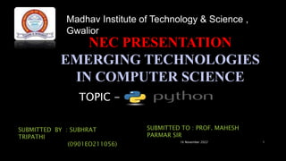 NEC PRESENTATION
EMERGING TECHNOLOGIES
IN COMPUTER SCIENCE
16 November 2022 1
Madhav Institute of Technology & Science ,
Gwalior
TOPIC -
SUBMITTED BY : SUBHRAT
TRIPATHI
(0901EO211056)
SUBMITTED TO : PROF. MAHESH
PARMAR SIR
 