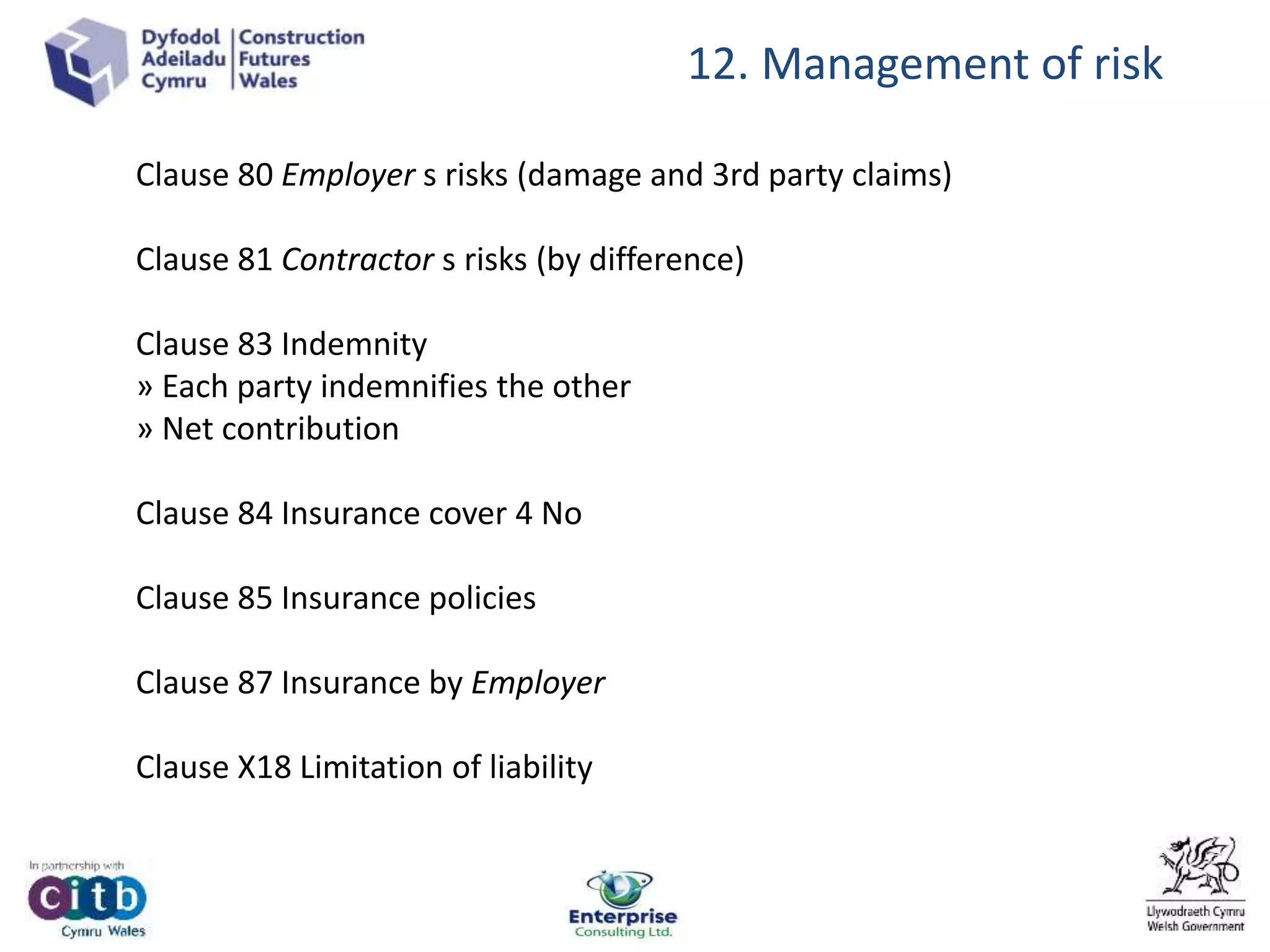 12. Management of risk
Clause 80 Employer s risks (damage and 3rd party claims)
Clause 81 Contractor s risks (by difference)
Clause 83 Indemnity
» Each party indemnifies the other
» Net contribution
Clause 84 Insurance cover 4 No
Clause 85 Insurance policies
Clause 87 Insurance by Employer
Clause X18 Limitation of liability
 
