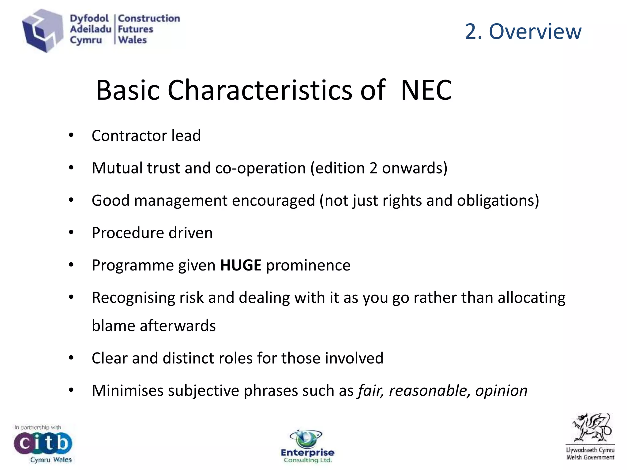 Basic Characteristics of NEC
• Contractor lead
• Mutual trust and co-operation (edition 2 onwards)
• Good management encouraged (not just rights and obligations)
• Procedure driven
• Programme given HUGE prominence
• Recognising risk and dealing with it as you go rather than allocating
blame afterwards
• Clear and distinct roles for those involved
• Minimises subjective phrases such as fair, reasonable, opinion
2. Overview
 