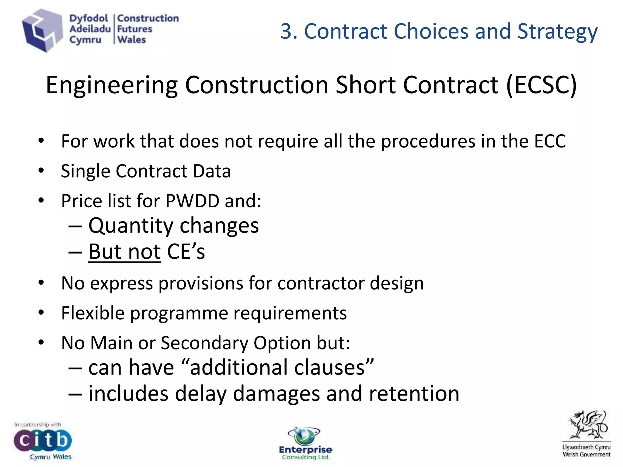 Engineering Construction Short Contract (ECSC)
• For work that does not require all the procedures in the ECC
• Single Contract Data
• Price list for PWDD and:
– Quantity changes
– But not CE’s
• No express provisions for contractor design
• Flexible programme requirements
• No Main or Secondary Option but:
– can have “additional clauses”
– includes delay damages and retention
3. Contract Choices and Strategy
 