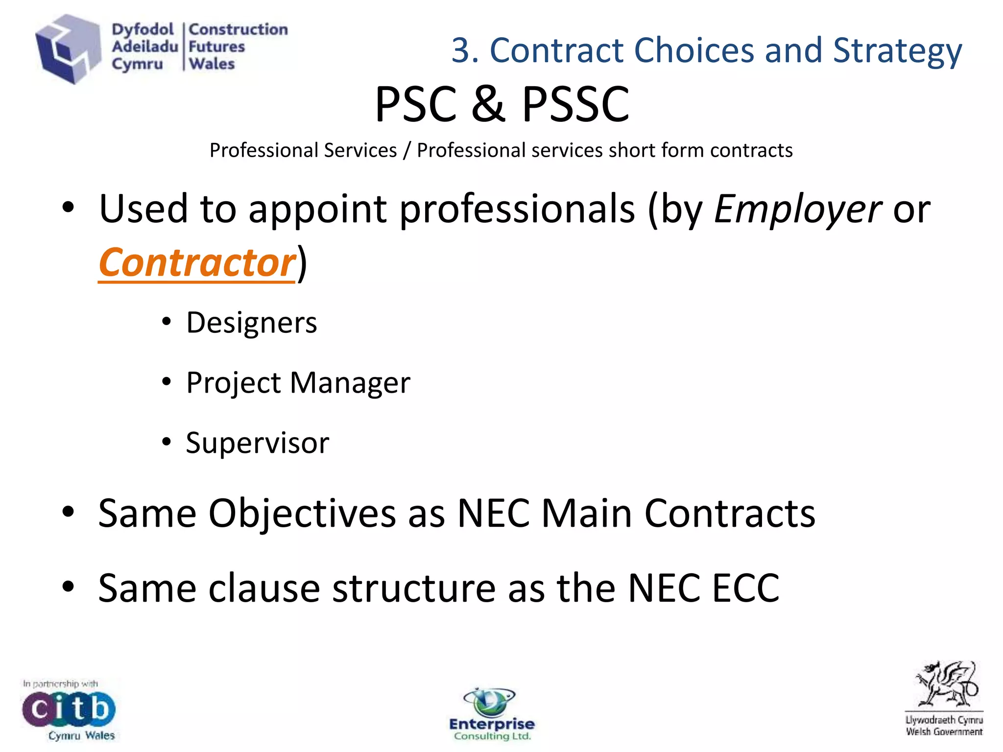 PSC & PSSC
Professional Services / Professional services short form contracts
• Used to appoint professionals (by Employer or
Contractor)
• Designers
• Project Manager
• Supervisor
• Same Objectives as NEC Main Contracts
• Same clause structure as the NEC ECC
3. Contract Choices and Strategy
 