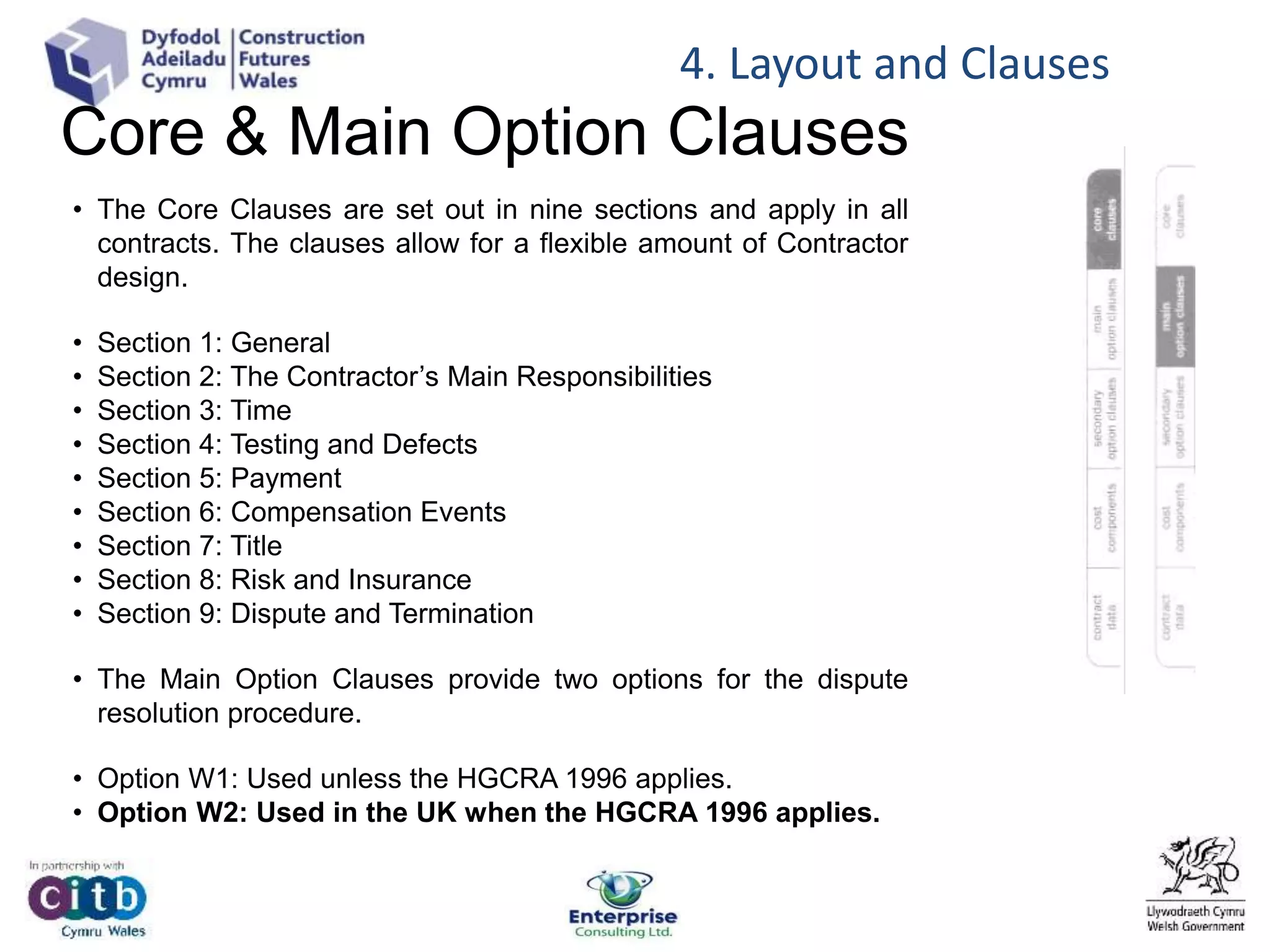 Core & Main Option Clauses
• The Core Clauses are set out in nine sections and apply in all
contracts. The clauses allow for a flexible amount of Contractor
design.
• Section 1: General
• Section 2: The Contractor’s Main Responsibilities
• Section 3: Time
• Section 4: Testing and Defects
• Section 5: Payment
• Section 6: Compensation Events
• Section 7: Title
• Section 8: Risk and Insurance
• Section 9: Dispute and Termination
• The Main Option Clauses provide two options for the dispute
resolution procedure.
• Option W1: Used unless the HGCRA 1996 applies.
• Option W2: Used in the UK when the HGCRA 1996 applies.
4. Layout and Clauses
 