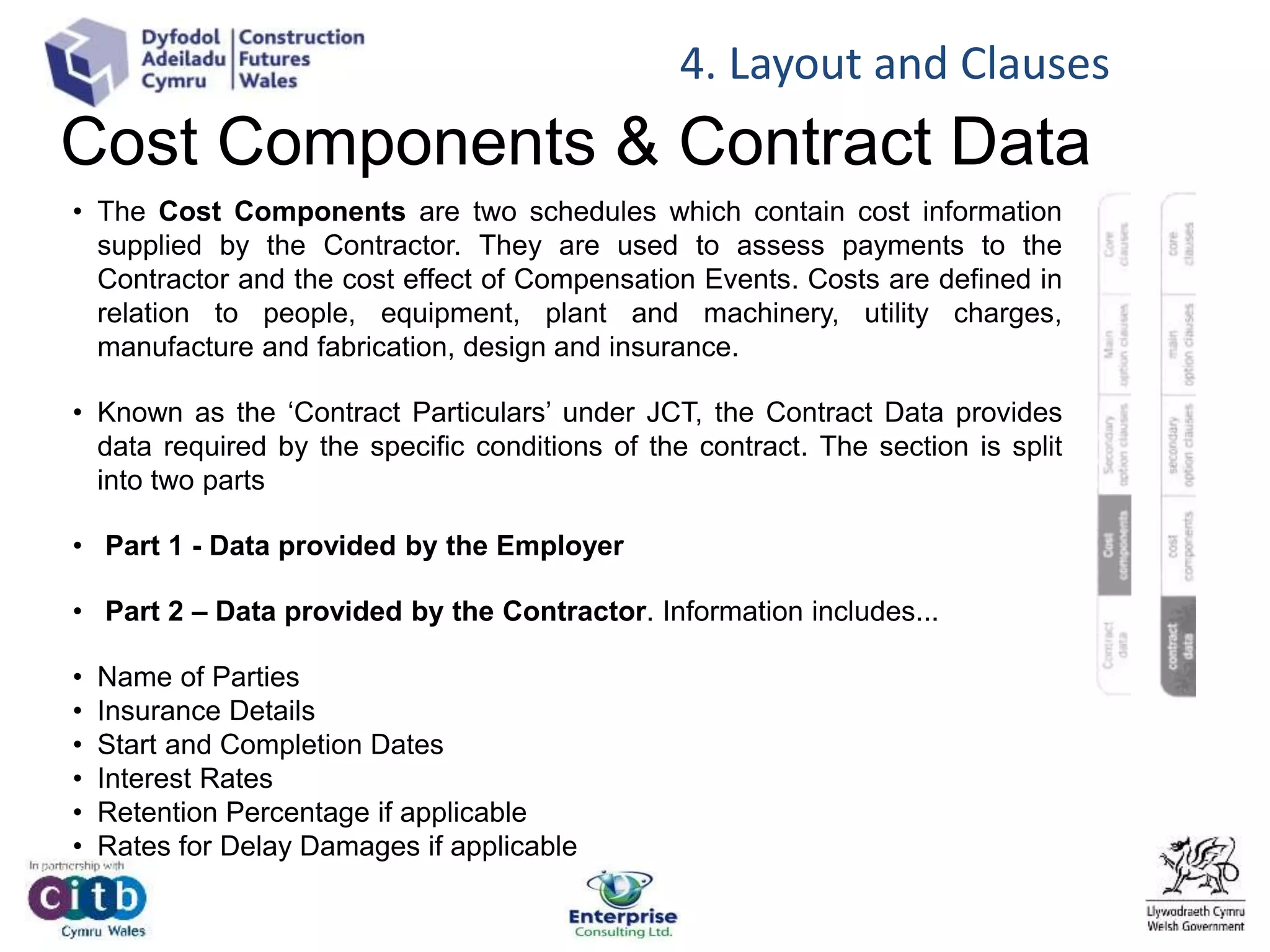 Cost Components & Contract Data
• The Cost Components are two schedules which contain cost information
supplied by the Contractor. They are used to assess payments to the
Contractor and the cost effect of Compensation Events. Costs are defined in
relation to people, equipment, plant and machinery, utility charges,
manufacture and fabrication, design and insurance.
• Known as the ‘Contract Particulars’ under JCT, the Contract Data provides
data required by the specific conditions of the contract. The section is split
into two parts
• Part 1 - Data provided by the Employer
• Part 2 – Data provided by the Contractor. Information includes...
• Name of Parties
• Insurance Details
• Start and Completion Dates
• Interest Rates
• Retention Percentage if applicable
• Rates for Delay Damages if applicable
4. Layout and Clauses
 