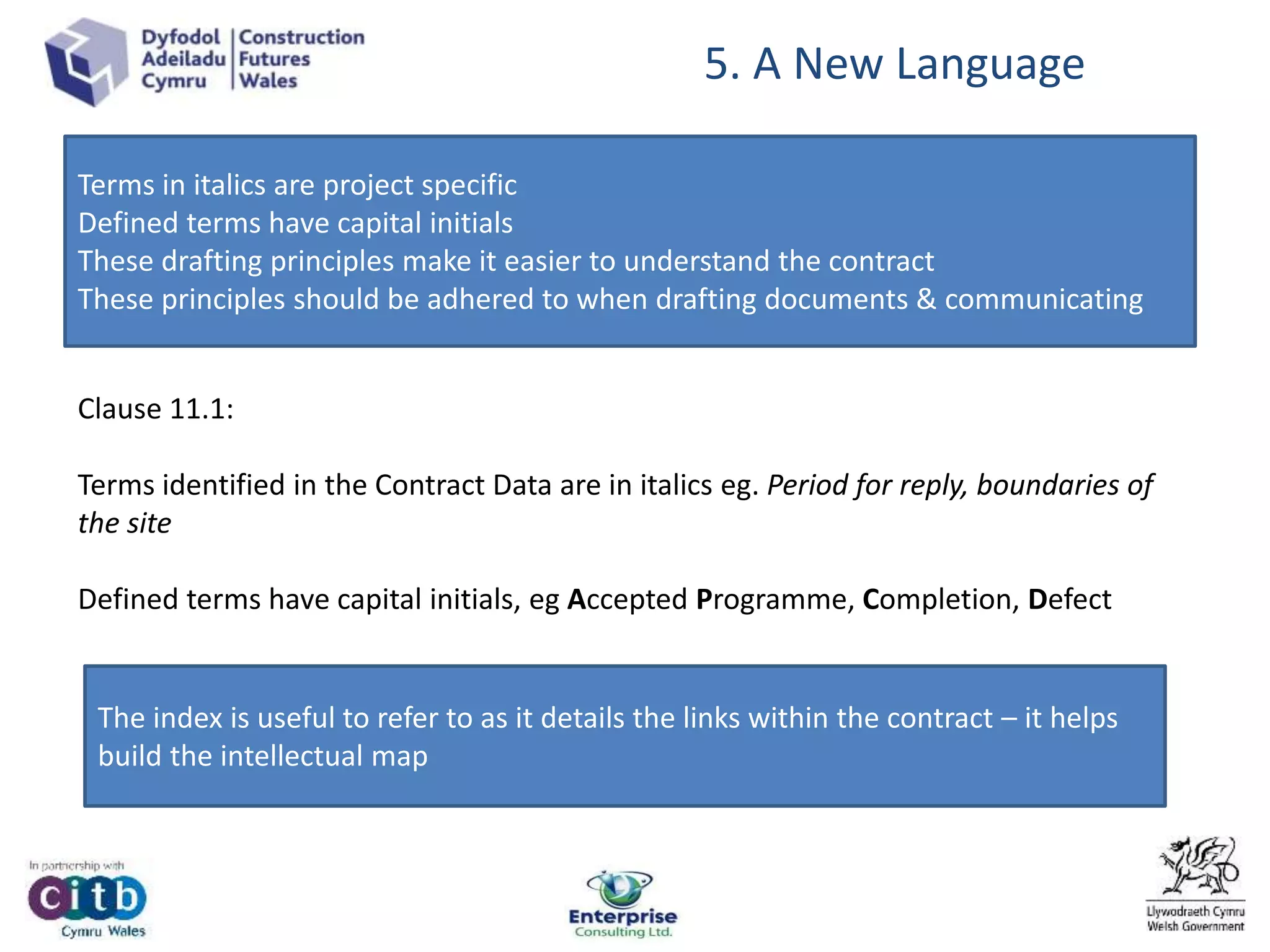 5. A New Language
Terms in italics are project specific
Defined terms have capital initials
These drafting principles make it easier to understand the contract
These principles should be adhered to when drafting documents & communicating
Clause 11.1:
Terms identified in the Contract Data are in italics eg. Period for reply, boundaries of
the site
Defined terms have capital initials, eg Accepted Programme, Completion, Defect
The index is useful to refer to as it details the links within the contract – it helps
build the intellectual map
 