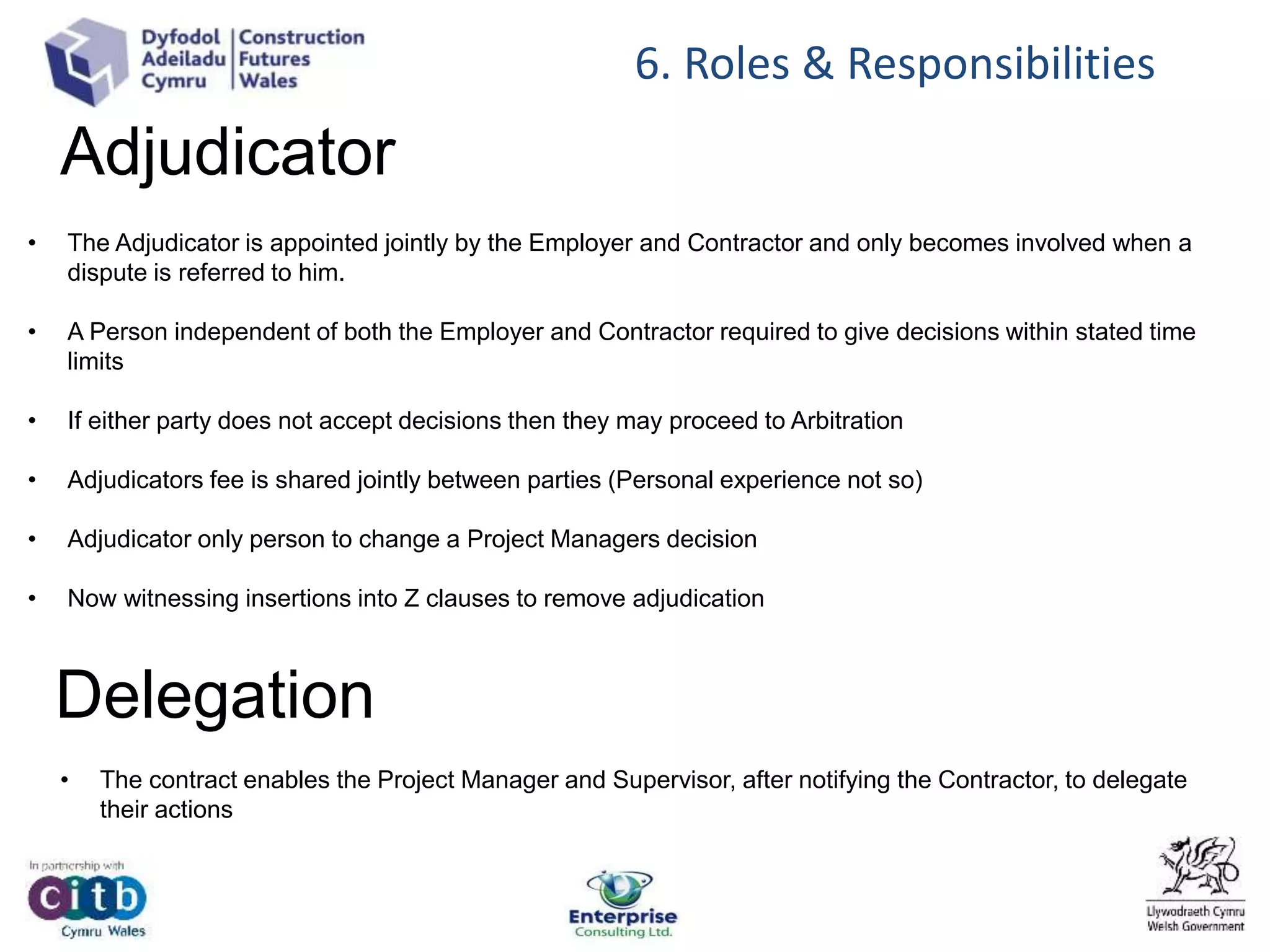 Adjudicator
• The Adjudicator is appointed jointly by the Employer and Contractor and only becomes involved when a
dispute is referred to him.
• A Person independent of both the Employer and Contractor required to give decisions within stated time
limits
• If either party does not accept decisions then they may proceed to Arbitration
• Adjudicators fee is shared jointly between parties (Personal experience not so)
• Adjudicator only person to change a Project Managers decision
• Now witnessing insertions into Z clauses to remove adjudication
6. Roles & Responsibilities
Delegation
• The contract enables the Project Manager and Supervisor, after notifying the Contractor, to delegate
their actions
 