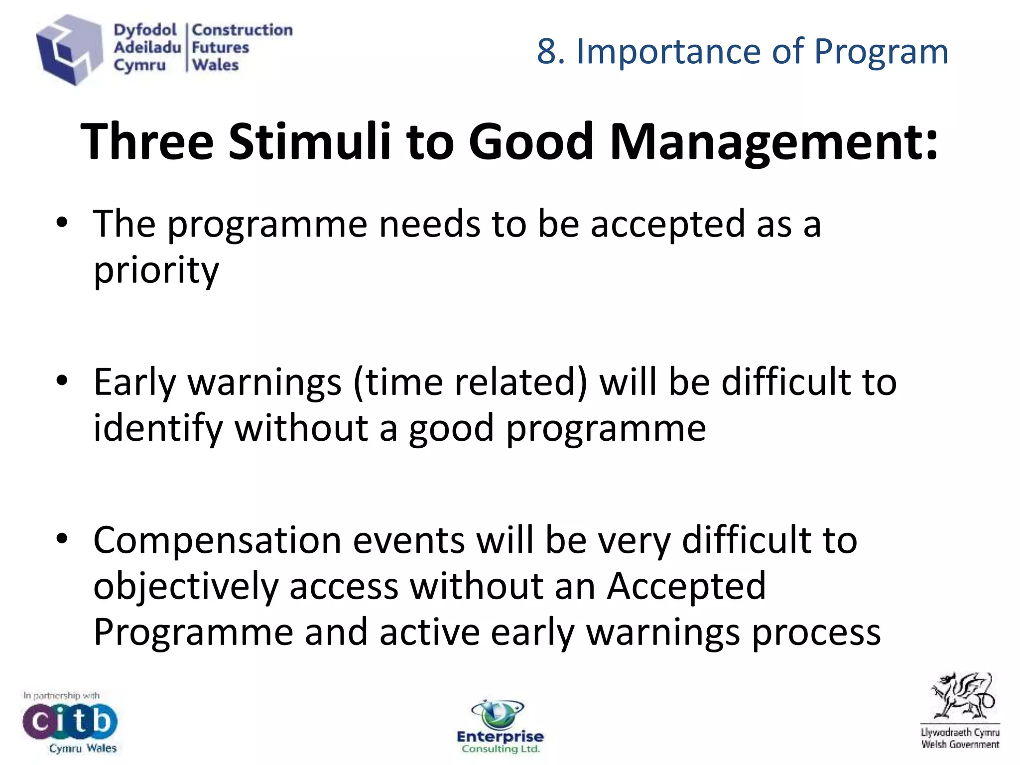• The programme needs to be accepted as a
priority
• Early warnings (time related) will be difficult to
identify without a good programme
• Compensation events will be very difficult to
objectively access without an Accepted
Programme and active early warnings process
8. Importance of Program
Three Stimuli to Good Management:
 