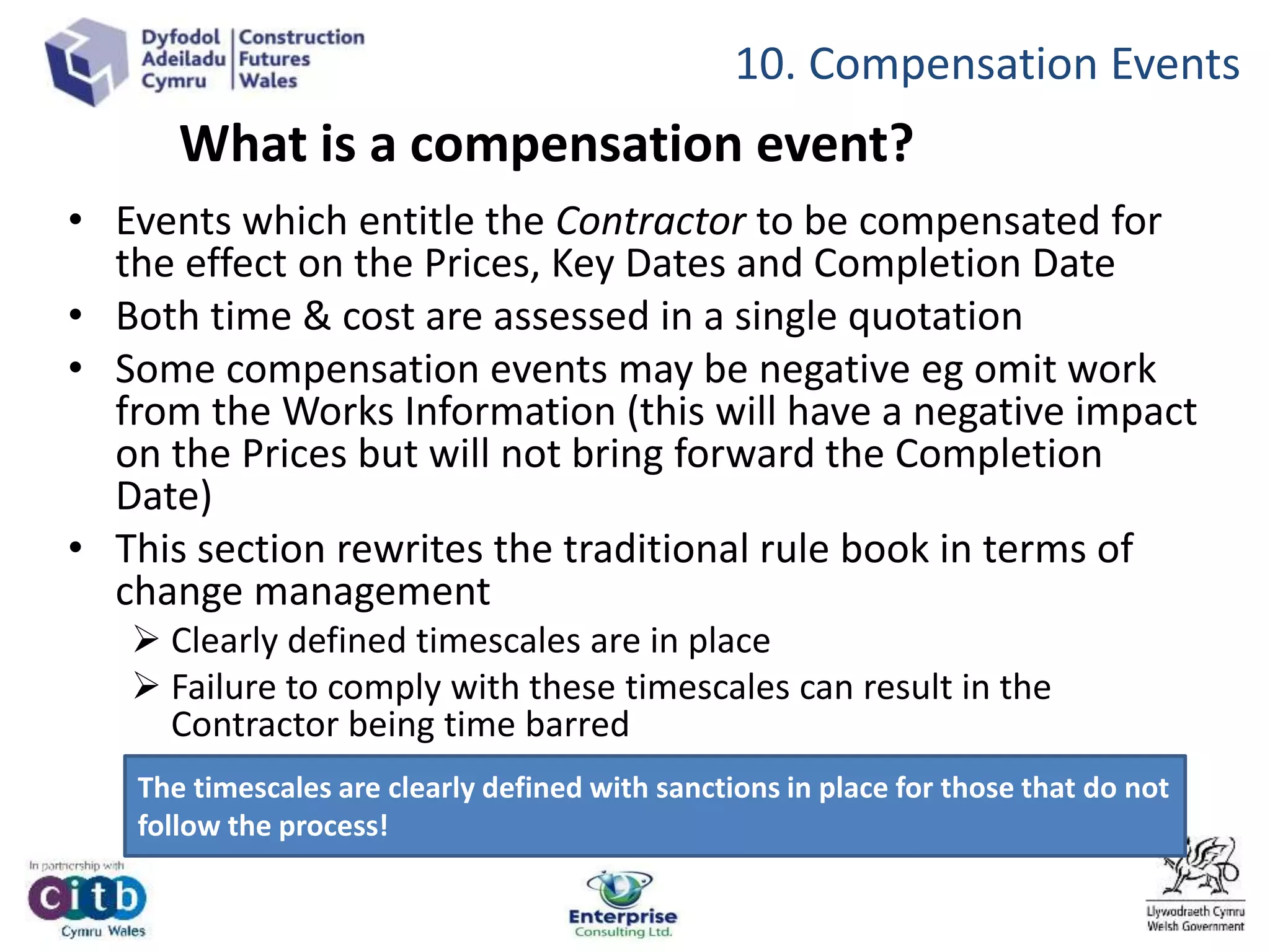 What is a compensation event?
• Events which entitle the Contractor to be compensated for
the effect on the Prices, Key Dates and Completion Date
• Both time & cost are assessed in a single quotation
• Some compensation events may be negative eg omit work
from the Works Information (this will have a negative impact
on the Prices but will not bring forward the Completion
Date)
• This section rewrites the traditional rule book in terms of
change management
 Clearly defined timescales are in place
 Failure to comply with these timescales can result in the
Contractor being time barred
The timescales are clearly defined with sanctions in place for those that do not
follow the process!
10. Compensation Events
 