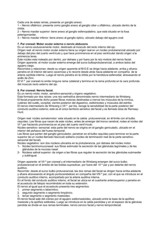 Cada una de estas ramas, presenta un ganglio anexo:
1 – Nervio oftálmico: presenta como ganglio anexo al ganglio ciliar u oftálmico, ubicado dentro de la
órbita.
2 – Nervio maxilar superior: tiene anexo al ganglio esfenopalatino, que está situado en la fosa
peterigomaxilar.
3 – Nervio maxilar inferior: tiene anexo al ganglio óptico, ubicado debajo del agujero oval.

7. Par craneal: Motor ocular externo o nervio abducens
Es un nervio exclusivamente motor, destinado al músculo del recto interno del ojo.
Origen real: el nervio motor ocular externo tiene su origen real en un núcleo protuberancial ubicado por
debajo del piso del cuarto ventrículo y que hace prominencia en el piso ventricular dando origen a la
eminencia teres.
Este núcleo esta rodeado por dentro, por detraes y por fuera por la raíz motora del nervio facial.
Origen aparente: el motor ocular externo emerge del surco bulboprotuberancial, a ambos lados del
agujero ciego.
Recorridos y relaciones: desde su origen aparente el M.O.E se dirige hacia adelante, arriba y afuera;
penetra en el interior del seno cavernoso y lo recorre desde atrás hacia adelante en compañía de la
arteria carótida interna. Luego el nervio penetra en la órbita por la hendidura esfenoidal, atravesando el
anillo de Zinn.
El VI º par craneal no emite ninguna rama colateral y termina en la rama profunda en la cara profunda
del músculo recto externo del ojo.

8. Par craneal: Nervio facial.
Es un nervio mixto: motor, sensitivo-sensorial y órgano vegetativo.
Esta formado por dos raíces: una raíz se4nsitiva denominada nervio intermediario de Wrisberg.
El facial propiamente dicho posee fibras motoras destinadas a inervar los músculos de la mímica,
cutáneo del cuello, occipital, vientre posterior del digastrico, estilohioideo y músculos del estribo.
El nervio intermediario de Wrisverg o VII º par bis, recoge la sensibilidad de la parte posterior del
conducto auditivo externo; este es el único territorio sensitivo del facial y es llamado área de Ramsay-
Hunt.

Origen real: núcleo somatomotor: esta situado en la calota protuverencial, en él limite con el bulbo
raquídeo. Las fibras que nacen de este núcleo, antes de emerger del tronco cerebral, rodea al núcleo del
VI º par haciendo prominencia en el piso del cuarto vent1rículo.
Núcleo sensitivo- sensorial: esta parte del nervio se origina en el ganglio geniculado, ubicado en el
interior del peñasco del hueso temporal.
Las fibras que parten del ganglio geniculador, penetran en el bulbo raquídeo para terminar en la parte
superior de un núcleo llamado fascículo solitario (núcleo de terminación real de la parte sensitivo-
sensorial del facial).
Núcleo vegetativo: son dos núcleos ubicados en la protuberancia, por detraes del núcleo motor.
1- Núcleo lacrimomuconasal: sus fibras estimulan la secreción de las glándulas lagrimales y de las
     glándulas de la mucosa nasal.
2- Núcleos salival superior: da origen a las fibras que regulan la secreción de las glándulas submaxilar
     y sublingual.

Origen aparente: el VII º par craneal y el intermediario de Wrisberg emergen del surco bulbo
protuberancial en el ámbito de las fositas supraolivar, por fuera del VI º par y por delante del nervio
auditivo.
Recorrido: desde el surco bulbo protuverancial, las dos ramas del facial se dirigen hacia arriba adelante
y afuera atravesando el ángulo pontocerebeloso en compañía del VIII º par, con el que se introduce en el
conducto auditivo interno, acompañado por la arteria auditiva interna.
En el fondo del conducto auditivo interno, el facial se ubica en el cuadrante anterosuperior y penetra en
el acueducto de falopio recorriéndolo en toda su extensión.
El nervio al igual que el acueducto presenta tres segmentos:
1. primer segmento o laberíntico.
2. segundo segmento o segmento timpánico.
3. tercer segmento o segmento mastoideo.
El nervio facial sale del cráneo por el agujero estilomastoideo, ubicado entre la base de la apófisis
mastoide y la apófisis estiloides. Luego se introduce en la celda parotidea y en el espesor de la glándula
parotida se divide en sus ramas terminales: nervio cervico facial y nervio temporofacial.
 