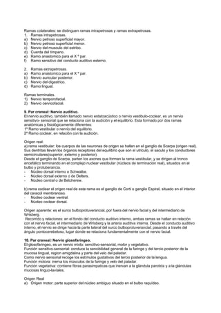 Ramas colaterales: se distinguen ramas intrapetrosas y ramas extrapetrosas.
1. Ramas intrapetrosas.
a) Nervio petroso superficial mayor.
b) Nervio petroso superficial menor.
c) Nervio del musculo del estribo.
d) Cuerda del tímpano.
e) Ramo anastomico para el X º par.
f) Ramo sensitivo del conducto auditivo externo.

2.   Ramas extrapetrosas.
a)   Ramo anastomico para el X º par.
b)   Nervio auricular posterior.
c)   Nervio del digastrico.
d)   Ramo lingual.

Ramas terminales.
1) Nervio temporofacial.
2) Nervio cervicofacial.

9. Par craneal: Nervio auditivo.
El nervio auditivo, también llamado nervio estatoacústico o nervio vestibulo-coclear, es un nervio
sensitivo- sensorial que se relaciona con la audición y el equilibrio. Esta formado por dos ramas
anatómicas y fisiológicamente diferentes:
1º Ramo vestibular o nervio del equilibrio.
2º Ramo coclear, en relación con la audición.

Origen real:
a) rama vestibular: los cuerpos de las neuronas de origen se hallan en el ganglio de Scarpa (origen real).
Sus dentritas llevan los órganos receptores del equilibrio que son el utriculo, el saculo y los conductores
semicirculares(superior, externo y posterior).
Desde el ganglio de Scarpa, parten los axones que forman la rama vestibular, y se dirigen al tronco
encefálico terminando en el complejo nuclear vestibular (núcleos de terminación real), situados en el
bulbo y protuberancia.
- Núcleo dorsal interno o Schwalbe.
- Núcleo dorsal externo o de Delters.
- Núcleo central o de Betcherew.

b) rama coclear el origen real de esta rama es el ganglio de Corti o ganglio Espiral, situado en el interior
del caracol membranoso.
- Núcleo coclear ventral.
- Núcleo coclear dorsal.

Origen aparente: es el surco bulboprotuverancial, por fuera del nervio facial y del intermediario de
Wrisberg.
 Recorrido y relaciones: en el fondo del conducto auditivo interno, ambas ramas se hallan en relación
con el nervio facial, el intermediario de Wrisberg y la arteria auditiva interna. Desde el conducto auditivo
interno, el nervio se dirige hacia la parte lateral del surco bulboprotuverancial, pasando a través del
ángulo pontocerebeloso, lugar donde se relaciona fundamentalmente con el nervio facial.

10. Par craneal: Nervio glosofaringeo.
El glosofaringeo, es un nervio mixto: sencitivo-sensorial, motor y vegetativo.
Función sensitivo-sensorial: conduce la sencibilidad general de la faringe y del tercio posterior de la
mucosa lingual, region amigdalina y parte del velo del paladar.
Como nervio sensorial recoge los estímulos gustativos del tercio posterior de la lengua.
Función motora: inerva los músculos de la faringe y velo del paladar.
Función vegetativa: contiene fibras parasimpaticas que inervan a la glándula parotida y a la glándulas
mucosas linguo-laviales.

Origen Real
a) Origen motor: parte superior del núcleo ambiguo situado en el bulbo raquídeo.
 
