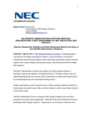 1
FOR IMMEDIATE RELEASE
Media Contact: Philip Anast
Tech Image (for NEC Display Solutions)
(312) 673-6054
philip.anast@techimage.com
NEC REMOTE ADMINISTRATION SOFTWARE IMPROVES
ORGANIZATIONAL ASSET MANAGEMENT OF NEC PROJECTORS AND
DISPLAYS
Airports, Restaurants, Retailers and Other Businesses Benefit from Easy to
Use NaViSet Administrator 2 Software
CHICAGO – May 29, 2013 – NEC Display Solutions of America, a leading provider of
commercial LCD display and projector solutions, announced today a new remote
management and monitoring software solution that helps organizations reduce technical
support costs, improve display and projector control, and remotely administer installed
NEC products.
NaViSet™ Administrator 2 controls the majority of the NEC product portfolio of
projectors, large-screen displays and desktop monitors. Through an easy to use and
sophisticated graphical user interface (GUI), businesses can reduce their support costs
by remotely diagnosing and correcting technology issues.
System administrators and IT personnel also can take a proactive approach toward the
maintenance of projector lamps, filters, and fan cleaning, in order to gain better control of
all their NEC assets.
“NaViSet Administrator 2 links a company’s NEC products together into an intuitive
ecosystem for easier asset management,” said Keith Yanke, Senior Director of Product
Marketing at NEC Display Solutions. “Organizations do not have to create their own
 