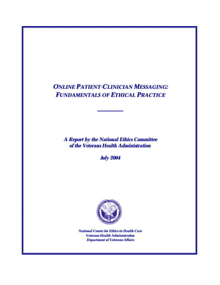 ONLINE P ATIENT-CLINICIAN MESSAGING:
 FUNDAMENTALS OF ETHICAL PRACTICE




   A Report by the National Ethics Committee
     of the Veterans Health Administration

                       July 2004




         National Center for Ethics in Health Care
             Veterans Health Administration
              Department of Veterans Affairs
 