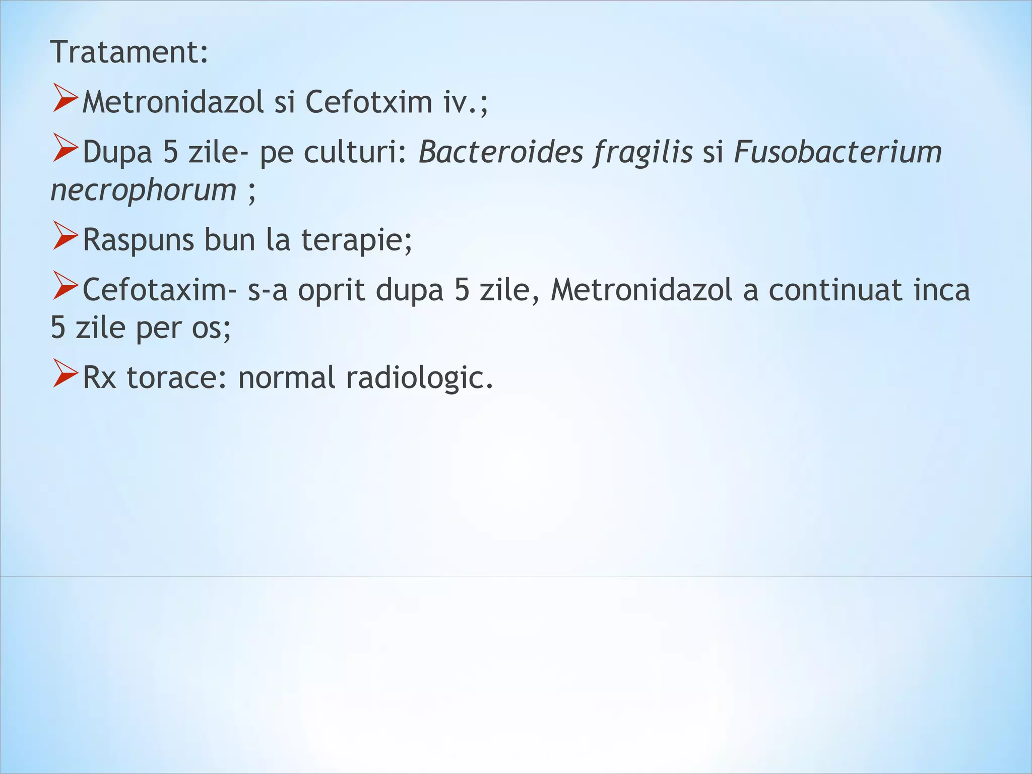 Tratament:
Metronidazol si Cefotxim iv.;
Dupa 5 zile- pe culturi: Bacteroides fragilis si Fusobacterium
necrophorum ;
Raspuns bun la terapie;
Cefotaxim- s-a oprit dupa 5 zile, Metronidazol a continuat inca
5 zile per os;
Rx torace: normal radiologic.
 