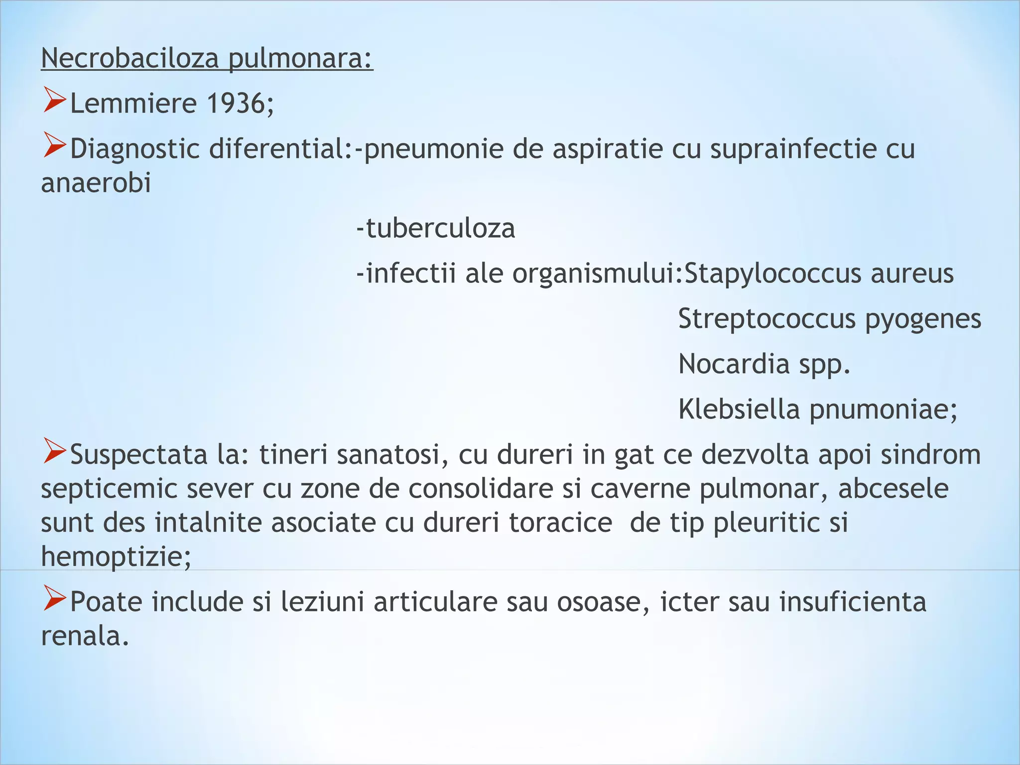 Necrobaciloza pulmonara:
Lemmiere 1936;
Diagnostic diferential:-pneumonie de aspiratie cu suprainfectie cu
anaerobi
-tuberculoza
-infectii ale organismului:Stapylococcus aureus
Streptococcus pyogenes
Nocardia spp.
Klebsiella pnumoniae;
Suspectata la: tineri sanatosi, cu dureri in gat ce dezvolta apoi sindrom
septicemic sever cu zone de consolidare si caverne pulmonar, abcesele
sunt des intalnite asociate cu dureri toracice de tip pleuritic si
hemoptizie;
Poate include si leziuni articulare sau osoase, icter sau insuficienta
renala.
 