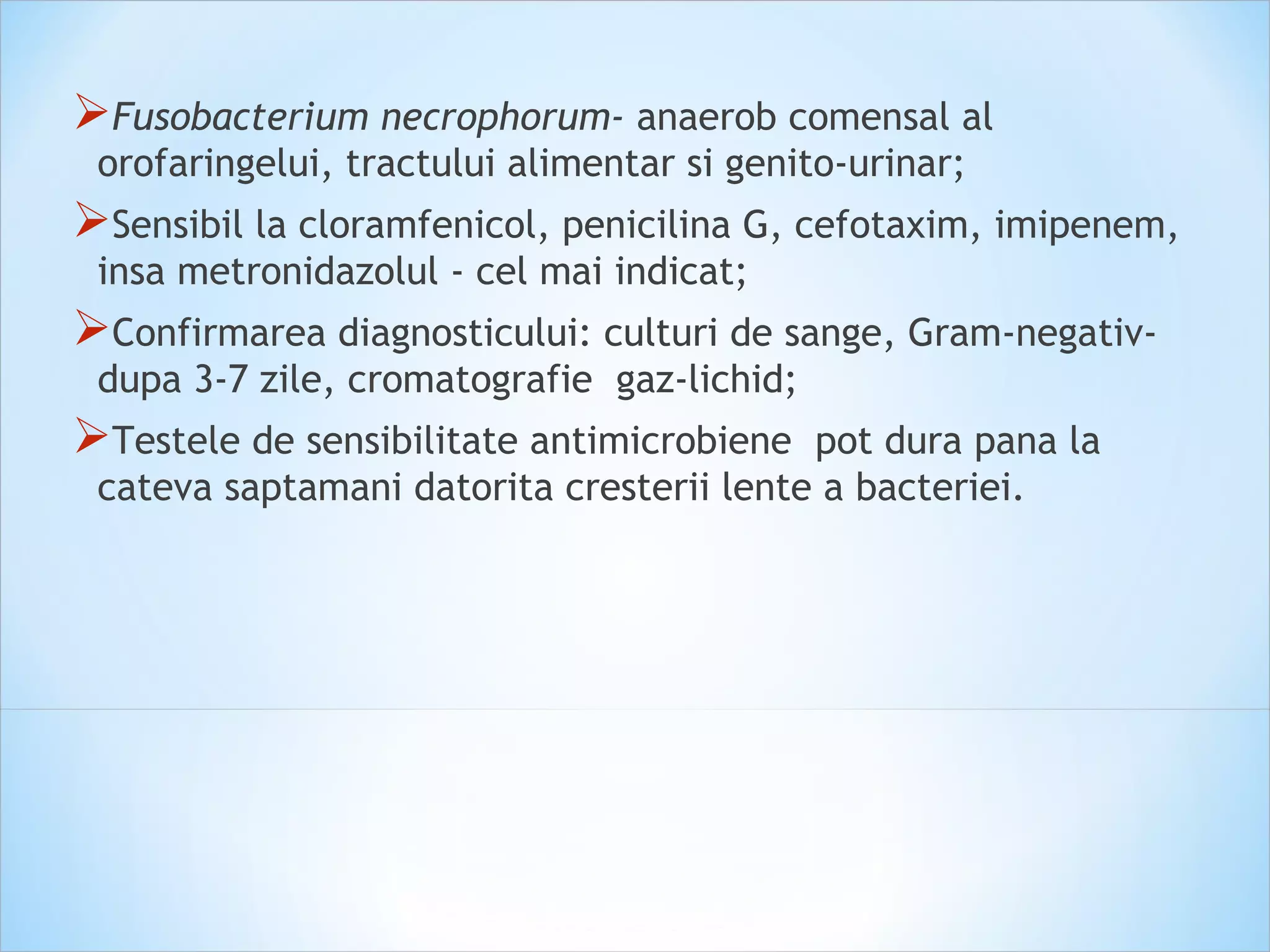 Fusobacterium necrophorum- anaerob comensal al
orofaringelui, tractului alimentar si genito-urinar;
Sensibil la cloramfenicol, penicilina G, cefotaxim, imipenem,
insa metronidazolul - cel mai indicat;
Confirmarea diagnosticului: culturi de sange, Gram-negativ-
dupa 3-7 zile, cromatografie gaz-lichid;
Testele de sensibilitate antimicrobiene pot dura pana la
cateva saptamani datorita cresterii lente a bacteriei.
 