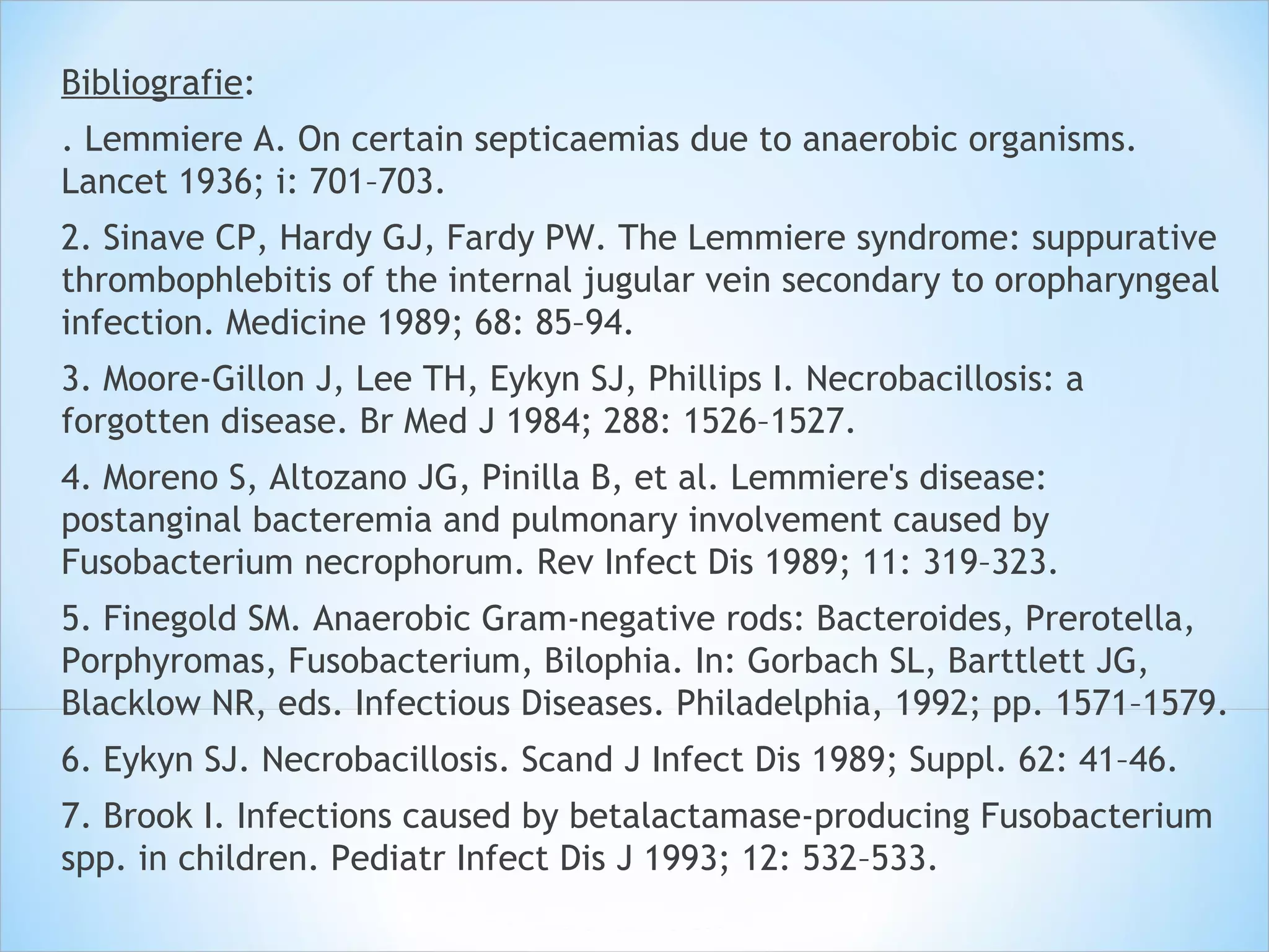 Bibliografie:
. Lemmiere A. On certain septicaemias due to anaerobic organisms.
Lancet 1936; i: 701–703.
2. Sinave CP, Hardy GJ, Fardy PW. The Lemmiere syndrome: suppurative
thrombophlebitis of the internal jugular vein secondary to oropharyngeal
infection. Medicine 1989; 68: 85–94.
3. Moore-Gillon J, Lee TH, Eykyn SJ, Phillips I. Necrobacillosis: a
forgotten disease. Br Med J 1984; 288: 1526–1527.
4. Moreno S, Altozano JG, Pinilla B, et al. Lemmiere's disease:
postanginal bacteremia and pulmonary involvement caused by
Fusobacterium necrophorum. Rev Infect Dis 1989; 11: 319–323.
5. Finegold SM. Anaerobic Gram-negative rods: Bacteroides, Prerotella,
Porphyromas, Fusobacterium, Bilophia. In: Gorbach SL, Barttlett JG,
Blacklow NR, eds. Infectious Diseases. Philadelphia, 1992; pp. 1571–1579.
6. Eykyn SJ. Necrobacillosis. Scand J Infect Dis 1989; Suppl. 62: 41–46.
7. Brook I. Infections caused by betalactamase-producing Fusobacterium
spp. in children. Pediatr Infect Dis J 1993; 12: 532–533.
 