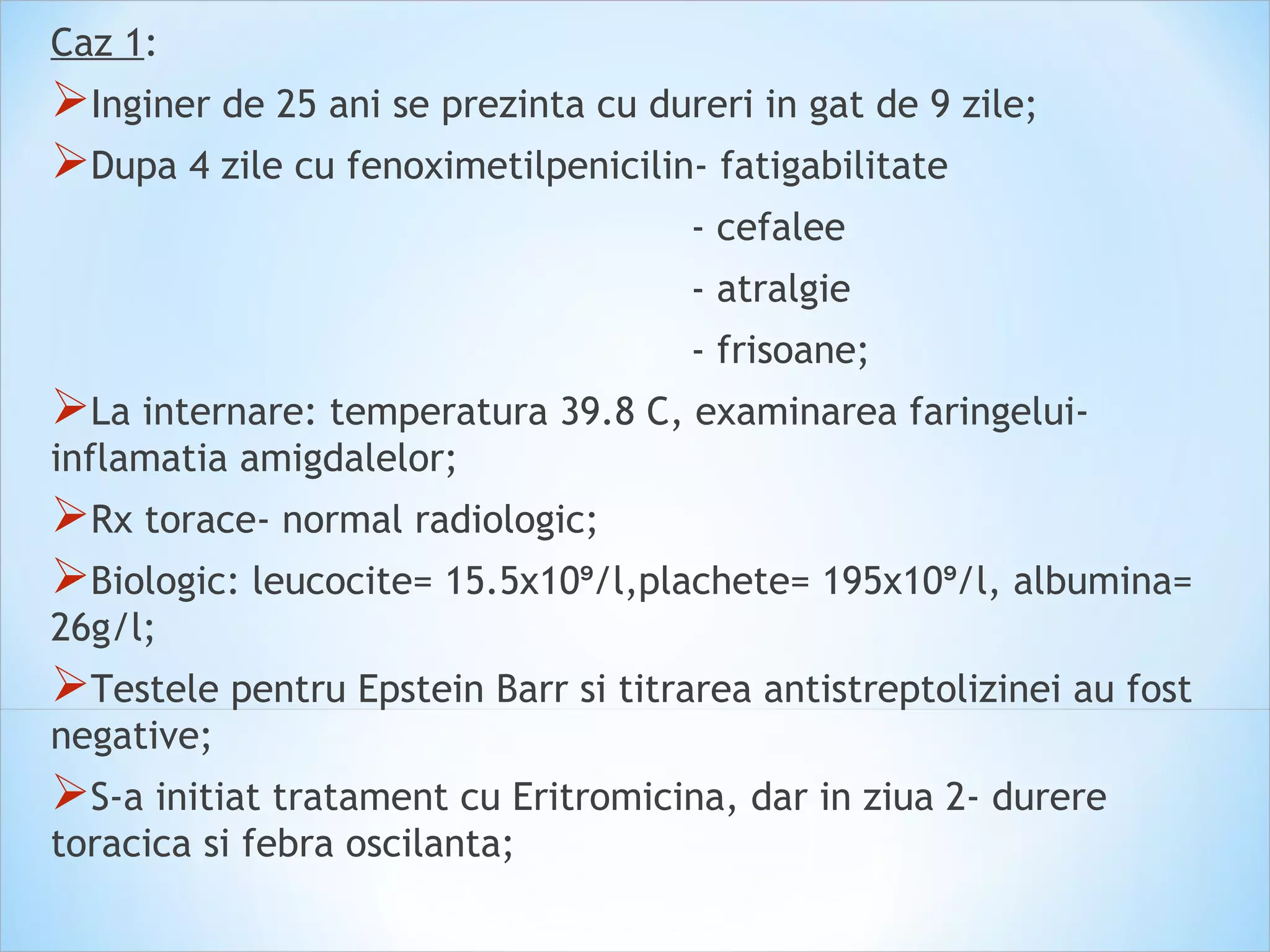 Caz 1:
Inginer de 25 ani se prezinta cu dureri in gat de 9 zile;
Dupa 4 zile cu fenoximetilpenicilin- fatigabilitate
- cefalee
- atralgie
- frisoane;
La internare: temperatura 39.8 C, examinarea faringelui-
inflamatia amigdalelor;
Rx torace- normal radiologic;
Biologic: leucocite= 15.5x10 /l,plachete= 195x10 /l, albumina=⁹ ⁹
26g/l;
Testele pentru Epstein Barr si titrarea antistreptolizinei au fost
negative;
S-a initiat tratament cu Eritromicina, dar in ziua 2- durere
toracica si febra oscilanta;
 