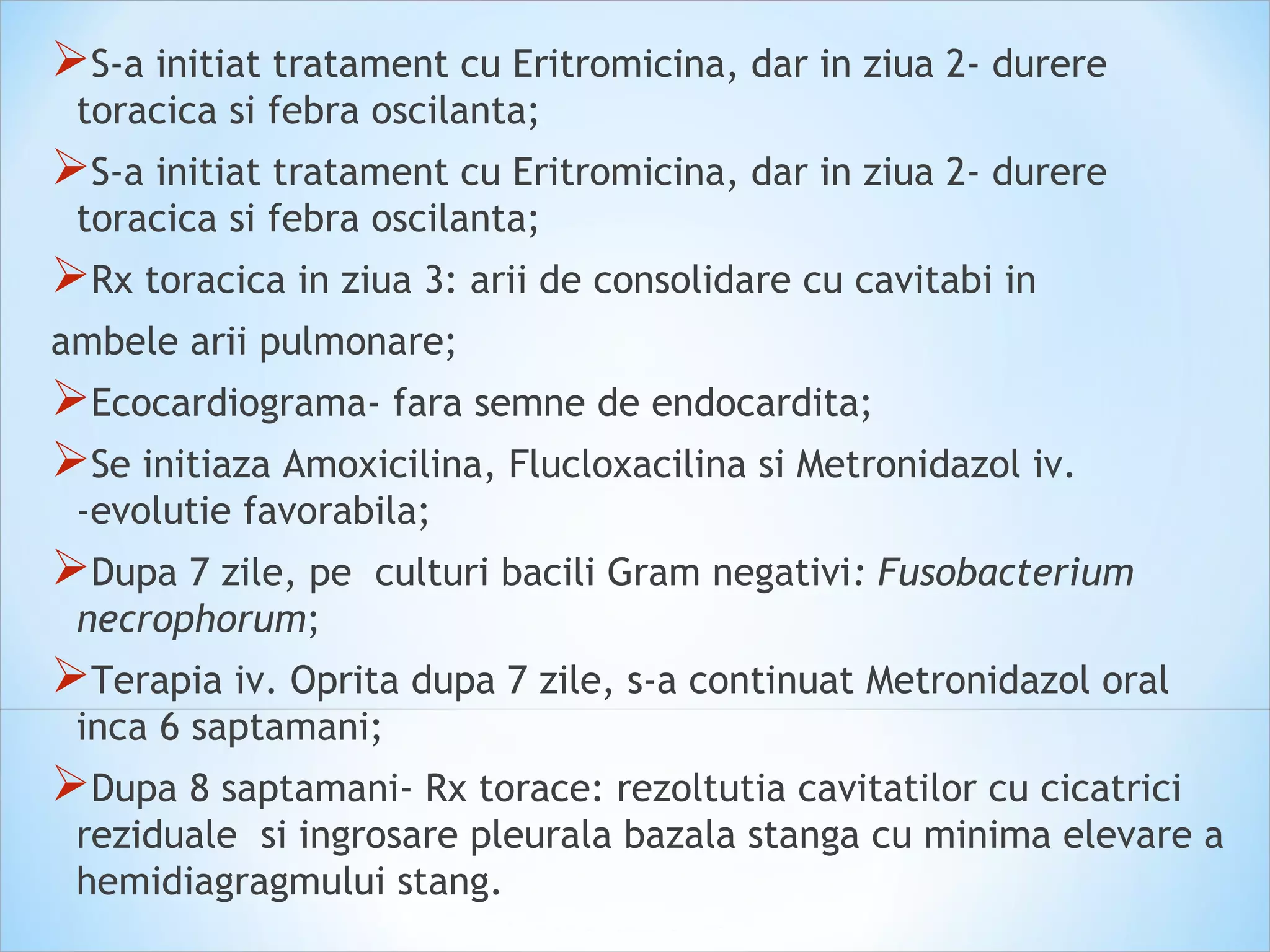 S-a initiat tratament cu Eritromicina, dar in ziua 2- durere
toracica si febra oscilanta;
S-a initiat tratament cu Eritromicina, dar in ziua 2- durere
toracica si febra oscilanta;
Rx toracica in ziua 3: arii de consolidare cu cavitabi in
ambele arii pulmonare;
Ecocardiograma- fara semne de endocardita;
Se initiaza Amoxicilina, Flucloxacilina si Metronidazol iv.
-evolutie favorabila;
Dupa 7 zile, pe culturi bacili Gram negativi: Fusobacterium
necrophorum;
Terapia iv. Oprita dupa 7 zile, s-a continuat Metronidazol oral
inca 6 saptamani;
Dupa 8 saptamani- Rx torace: rezoltutia cavitatilor cu cicatrici
reziduale si ingrosare pleurala bazala stanga cu minima elevare a
hemidiagragmului stang.
 