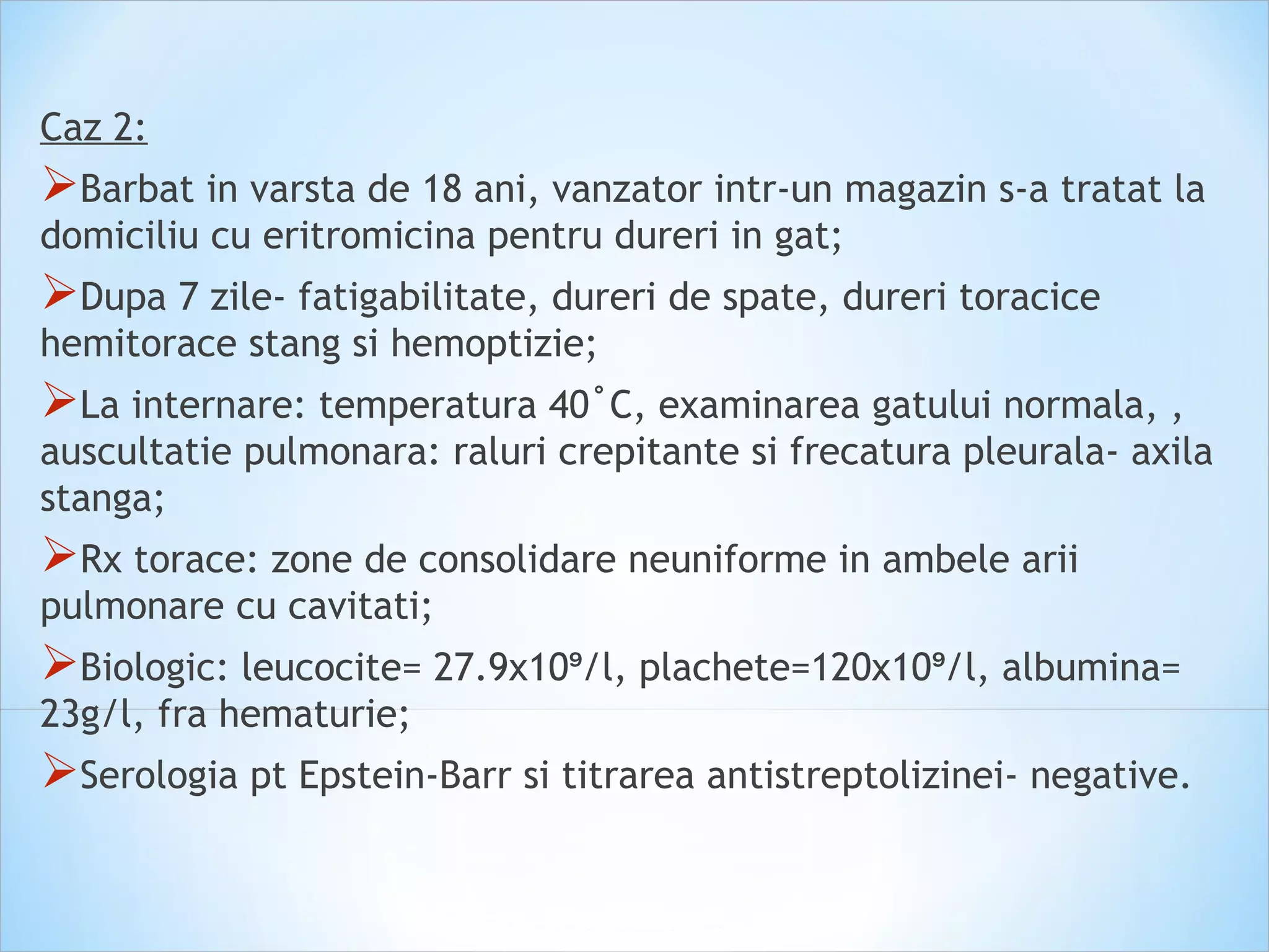 Caz 2:
Barbat in varsta de 18 ani, vanzator intr-un magazin s-a tratat la
domiciliu cu eritromicina pentru dureri in gat;
Dupa 7 zile- fatigabilitate, dureri de spate, dureri toracice
hemitorace stang si hemoptizie;
La internare: temperatura 40˚C, examinarea gatului normala, ,
auscultatie pulmonara: raluri crepitante si frecatura pleurala- axila
stanga;
Rx torace: zone de consolidare neuniforme in ambele arii
pulmonare cu cavitati;
Biologic: leucocite= 27.9x10 /l, plachete=120x10 /l, albumina=⁹ ⁹
23g/l, fra hematurie;
Serologia pt Epstein-Barr si titrarea antistreptolizinei- negative.
 