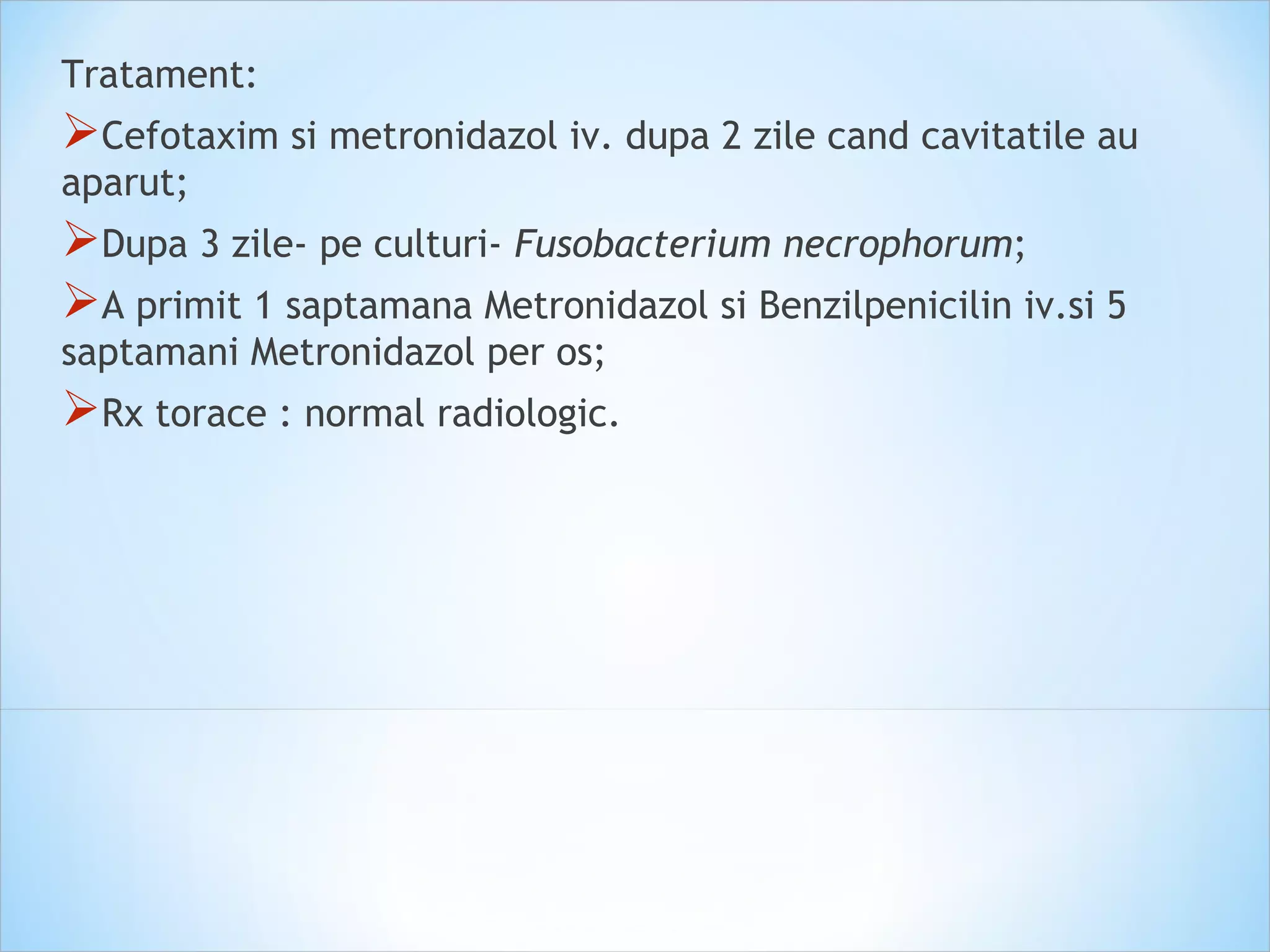 Tratament:
Cefotaxim si metronidazol iv. dupa 2 zile cand cavitatile au
aparut;
Dupa 3 zile- pe culturi- Fusobacterium necrophorum;
A primit 1 saptamana Metronidazol si Benzilpenicilin iv.si 5
saptamani Metronidazol per os;
Rx torace : normal radiologic.
 