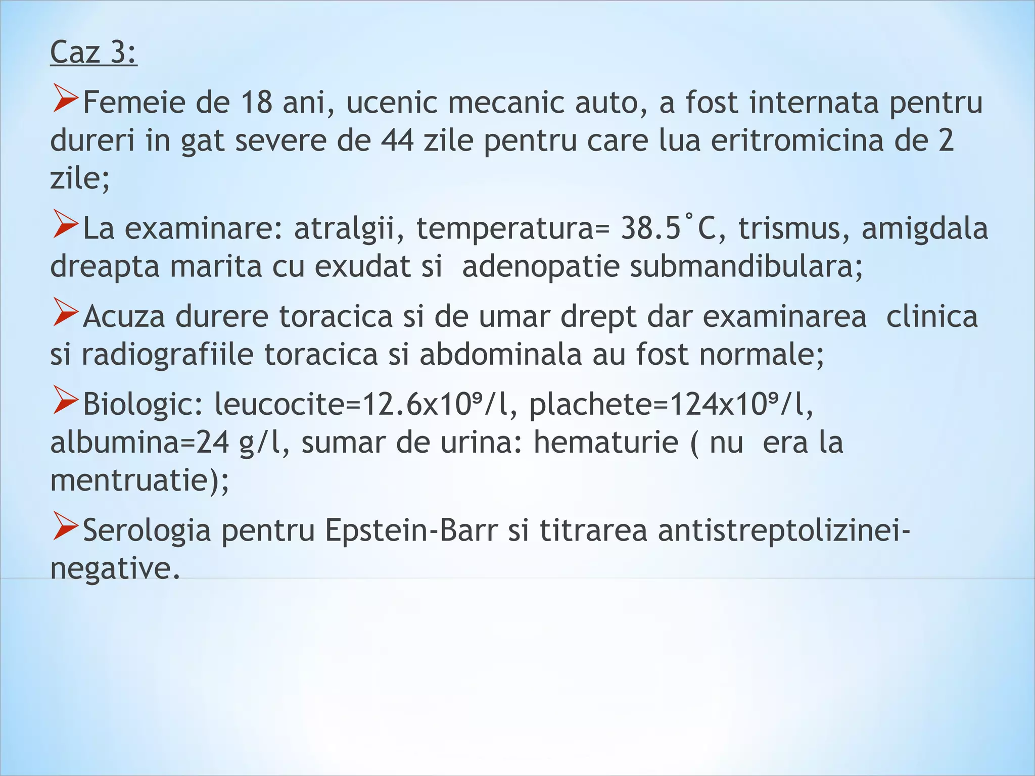 Caz 3:
Femeie de 18 ani, ucenic mecanic auto, a fost internata pentru
dureri in gat severe de 44 zile pentru care lua eritromicina de 2
zile;
La examinare: atralgii, temperatura= 38.5˚C, trismus, amigdala
dreapta marita cu exudat si adenopatie submandibulara;
Acuza durere toracica si de umar drept dar examinarea clinica
si radiografiile toracica si abdominala au fost normale;
Biologic: leucocite=12.6x10 /l, plachete=124x10 /l,⁹ ⁹
albumina=24 g/l, sumar de urina: hematurie ( nu era la
mentruatie);
Serologia pentru Epstein-Barr si titrarea antistreptolizinei-
negative.
 
