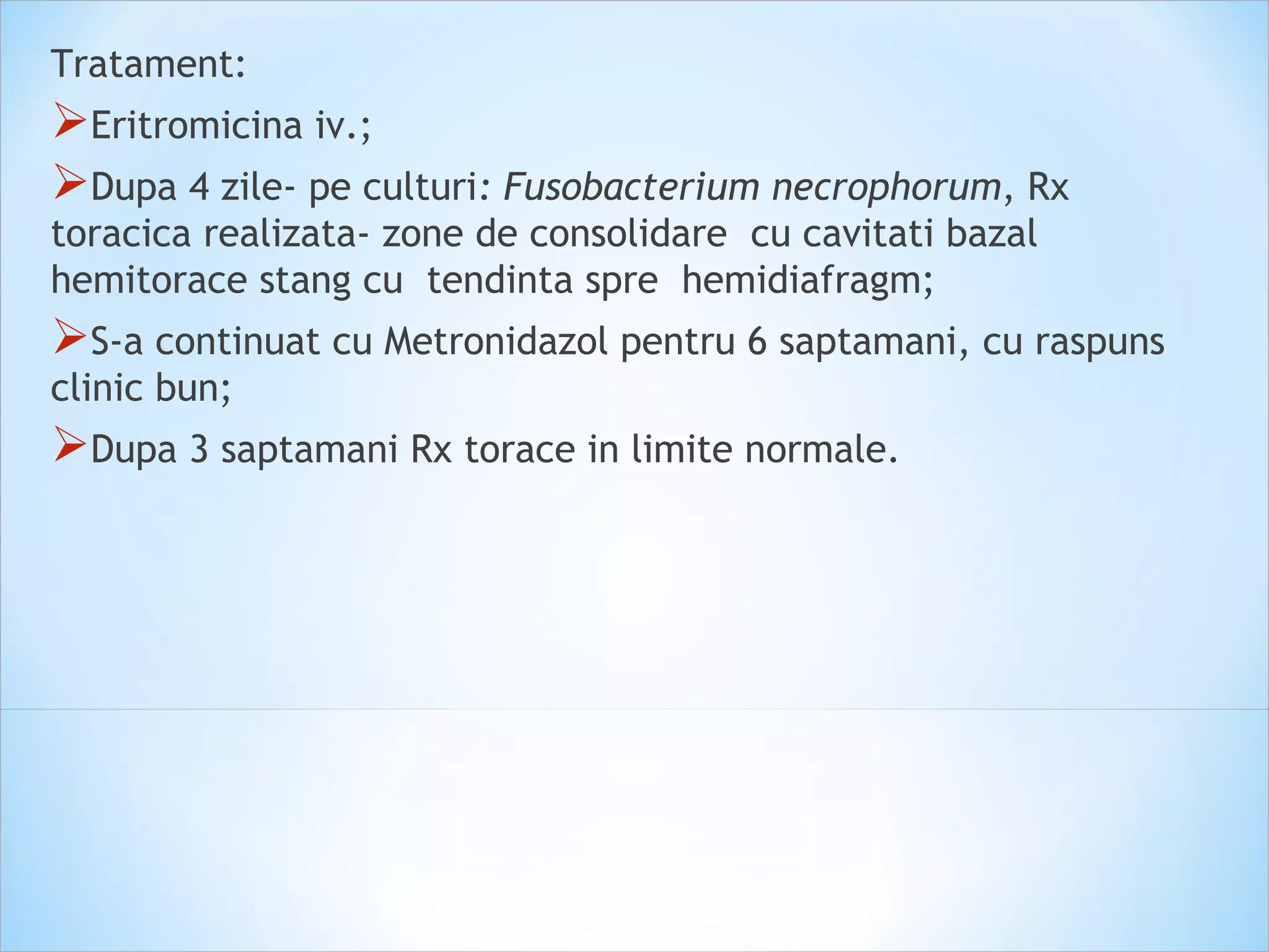 Tratament:
Eritromicina iv.;
Dupa 4 zile- pe culturi: Fusobacterium necrophorum, Rx
toracica realizata- zone de consolidare cu cavitati bazal
hemitorace stang cu tendinta spre hemidiafragm;
S-a continuat cu Metronidazol pentru 6 saptamani, cu raspuns
clinic bun;
Dupa 3 saptamani Rx torace in limite normale.
 