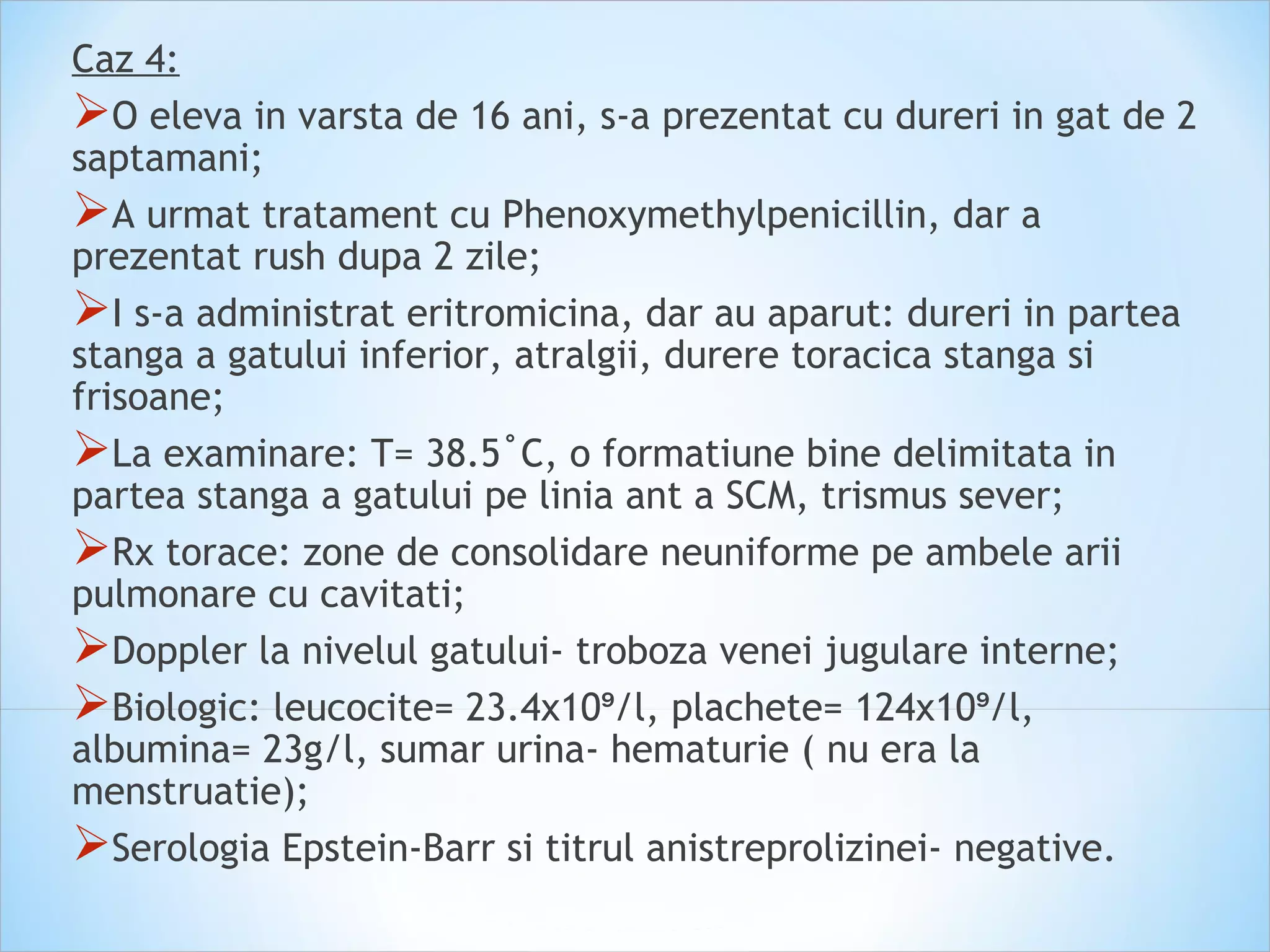 Caz 4:
O eleva in varsta de 16 ani, s-a prezentat cu dureri in gat de 2
saptamani;
A urmat tratament cu Phenoxymethylpenicillin, dar a
prezentat rush dupa 2 zile;
I s-a administrat eritromicina, dar au aparut: dureri in partea
stanga a gatului inferior, atralgii, durere toracica stanga si
frisoane;
La examinare: T= 38.5˚C, o formatiune bine delimitata in
partea stanga a gatului pe linia ant a SCM, trismus sever;
Rx torace: zone de consolidare neuniforme pe ambele arii
pulmonare cu cavitati;
Doppler la nivelul gatului- troboza venei jugulare interne;
Biologic: leucocite= 23.4x10 /l, plachete= 124x10 /l,⁹ ⁹
albumina= 23g/l, sumar urina- hematurie ( nu era la
menstruatie);
Serologia Epstein-Barr si titrul anistreprolizinei- negative.
 