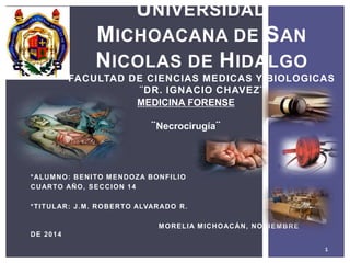 *ALUMNO: BENITO MENDOZA BONFILIO
CUARTO AÑO, SECCION 14
*TITULAR: J.M. ROBERTO ALVARADO R.
MORELIA MICHOACÁN, NOVIEMBRE
DE 2014
1
UNIVERSIDAD
MICHOACANA DE SAN
NICOLAS DE HIDALGO
FACULTAD DE CIENCIAS MEDICAS Y BIOLOGICAS
¨DR. IGNACIO CHAVEZ¨
MEDICINA FORENSE
¨Necrocirugía¨
 
