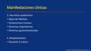 Manifestaciones clínicas
3. Necrólisis epidérmica
• Signo de Nikolsky
• Compromiso mucoso
• Síntomas respiratorios
• Síntomas gastrointestinales
4. Reepitelización
• Duración 2 meses
Rev Asoc Colomb Dermatol. 2011;19: 67-75.
 