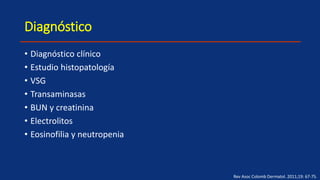 Diagnóstico
• Diagnóstico clínico
• Estudio histopatología
• VSG
• Transaminasas
• BUN y creatinina
• Electrolitos
• Eosinofilia y neutropenia
Rev Asoc Colomb Dermatol. 2011;19: 67-75.
 
