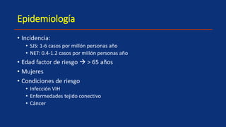 Epidemiología
• Incidencia:
• SJS: 1-6 casos por millón personas año
• NET: 0.4-1.2 casos por millón personas año
• Edad factor de riesgo  > 65 años
• Mujeres
• Condiciones de riesgo
• Infección VIH
• Enfermedades tejido conectivo
• Cáncer
 