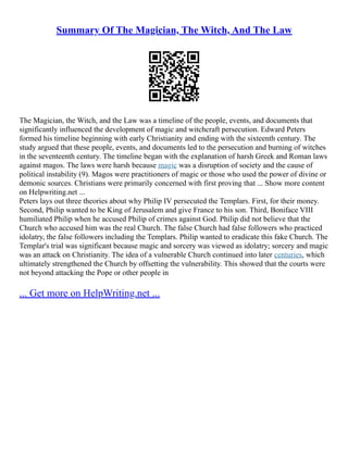 Summary Of The Magician, The Witch, And The Law
The Magician, the Witch, and the Law was a timeline of the people, events, and documents that
significantly influenced the development of magic and witchcraft persecution. Edward Peters
formed his timeline beginning with early Christianity and ending with the sixteenth century. The
study argued that these people, events, and documents led to the persecution and burning of witches
in the seventeenth century. The timeline began with the explanation of harsh Greek and Roman laws
against magos. The laws were harsh because magic was a disruption of society and the cause of
political instability (9). Magos were practitioners of magic or those who used the power of divine or
demonic sources. Christians were primarily concerned with first proving that ... Show more content
on Helpwriting.net ...
Peters lays out three theories about why Philip IV persecuted the Templars. First, for their money.
Second, Philip wanted to be King of Jerusalem and give France to his son. Third, Boniface VIII
humiliated Philip when he accused Philip of crimes against God. Philip did not believe that the
Church who accused him was the real Church. The false Church had false followers who practiced
idolatry, the false followers including the Templars. Philip wanted to eradicate this fake Church. The
Templar's trial was significant because magic and sorcery was viewed as idolatry; sorcery and magic
was an attack on Christianity. The idea of a vulnerable Church continued into later centuries, which
ultimately strengthened the Church by offsetting the vulnerability. This showed that the courts were
not beyond attacking the Pope or other people in
... Get more on HelpWriting.net ...
 