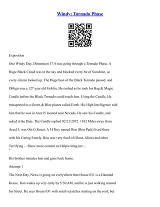 Windy: Tornado Phase
Exposition
One Windy Day, Dimension 17.4 was going through a Tornado Phase. A
Huge Black Cloud was in the sky and blocked every bit of Sunshine, so
every citizen looked up. The Huge bust of the Black Tornado passed, and
Oblign was a 127 year old Goblin, He rushed as he took his Bag & Magic
Candle before the Black Tornado could reach him. Using the Candle, He
transported to a Green & Blue planet called Earth. His High Intelligence told
him that he was in Area15 located near Nevada. He saw his Candle, and
asked it the Date. The Candle replied 02/21/2072. 1182 Miles away from
Area15, was Ost.G Street. A 14 Boy named Ron (Ron Park) lived there
with his Caring Family. Ron was very fond of Ghost, Aliens and other
Terrifying ... Show more content on Helpwriting.net ...
"
His brother imitates him and goes back home.
Attempt 1
The Next Day, News is going on everywhere that House 031 is a Haunted
House. Ron wakes up very early by 5:30 AM, and he is just walking around
his Street. He sees House 031 with small scratches starting on the roof, but
 