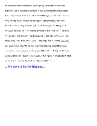 he didn't realize that every time he was going around that house more
scratches started to come on the roof. It was like someone was looking at
him. Inside House 031 was a Goblin named Oblign, and he looked at Ron
very time he passed through the small peek of his Window. Ron starts
to feel like he is being watched, so he starts heading home. He opens the
door, and he hears his Mom coming downstairs. His Mom says " What are
you doing? " Ron replies " The Bus is going to come by 6:30 AM, so I got
ready early. " His Mom says " Good. " She drops him off on the Bus Stop,
and goes back Home. On the bus, Everyone is talking about House 031.
Then in his class everyone is talking about House 031. Phillips & Anthony
come and tell Ron " Today is the big day. " Ron replies " If we find out what
is inside that Haunted House, We will become Heroes.
... Get more on HelpWriting.net ...
 