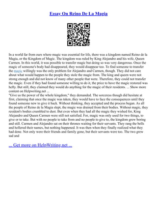 Essay On Reino De La Magia
In a world far from ours where magic was essential for life, there was a kingdom named Reino de la
Magia, or the Kingdom of Magic. The kingdom was ruled by King Alejandro and his wife, Queen
Carmen. In this world, it was possible to transfer magic but doing so was very dangerous. Once the
magic of someone's body had disappeared, they would disappear too. To find someone to transfer
the magic willingly was the only problem for Alejandro and Carmen, though. They did not care
about what would happen to the people they stole the magic from. The king and queen were not
strong enough and did not know of many other people that were. Therefore, they could not transfer
the magic. Even if they had found someone willing to do it, the price to have the magic restored was
hefty. But still, they claimed they would do anything for the magic of their residents. ... Show more
content on Helpwriting.net ...
"Give us the power of the whole kingdom," they demanded. The sorceress though did hesitate at
first, claiming that once the magic was taken, they would have to face the consequences until they
found someone new to give it back. Without thinking, they accepted and the process began. As all
the people of Reino de la Magia slept, the magic was drained from their bodies. Without magic, they
resident's bodies crumbled to dust. But even when they had all the magic they wished for, King
Alejandro and Queen Carmen were still not satisfied. For, magic was only used for two things, to
give or to take. But with no people to take from and no people to give to, the kingdom grew boring
and still. Carmen and Alejandro sat on their thrones waiting for their servants. They rang the bells
and hollered their names, but nothing happened. It was then when they finally realized what they
had done. Not only were their friends and family gone, but their servants were too. The two grew
sad and
... Get more on HelpWriting.net ...
 
