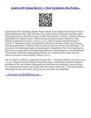 Analysis Of Tristan Harris 's ' How Technology Has People...
Tristan Harris's How Technology Hijacks People's Minds– from a Magician and Google's Design
Ethicist published on May 18th, 2016 shows how specific rhetorical techniques develop purpose.
Harris graduated from Stanford University in 2006 with a Bachelor of Science, a Master of Science,
and Bachelor of Computer Science. "Harris focused on Human Computer Interaction, while
dabbling in behavioral economics, social psychology, behavior change and habit formation "
(website 1) "Working for google, he studied how technology influences a billion users' attention,
well–being and behavior." (Website 1) But has since moved on to work for Time Well Spent. " I'm
an expert on how technology hijacks our psychological vulnerabilities. That's why I spent the last
three years as a design ethicist at Google caring about how to design things in a way that defends a
billion people's minds from getting hijacked"(Harris, Pg. 1) Harris tells the readers about his
extensive research to create credibility with the audience.
One way Harris's credibility to supported is through ethos. " I learned to think this way when I was a
magician. Magicians start by looking for blind spots, edges, vulnerabilities and limits of people's
perception, so they can influence what people do without them even realizing it. Once you know
how to push people's buttons, you can play them like a piano" (Harris, Pg.1). This quote describes
when people are unaware of what is going on, how easily they are manipulated
... Get more on HelpWriting.net ...
 