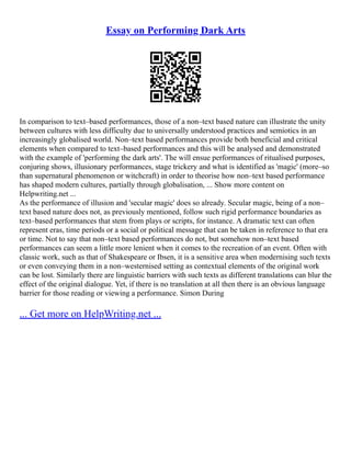 Essay on Performing Dark Arts
In comparison to text–based performances, those of a non–text based nature can illustrate the unity
between cultures with less difficulty due to universally understood practices and semiotics in an
increasingly globalised world. Non–text based performances provide both beneficial and critical
elements when compared to text–based performances and this will be analysed and demonstrated
with the example of 'performing the dark arts'. The will ensue performances of ritualised purposes,
conjuring shows, illusionary performances, stage trickery and what is identified as 'magic' (more–so
than supernatural phenomenon or witchcraft) in order to theorise how non–text based performance
has shaped modern cultures, partially through globalisation, ... Show more content on
Helpwriting.net ...
As the performance of illusion and 'secular magic' does so already. Secular magic, being of a non–
text based nature does not, as previously mentioned, follow such rigid performance boundaries as
text–based performances that stem from plays or scripts, for instance. A dramatic text can often
represent eras, time periods or a social or political message that can be taken in reference to that era
or time. Not to say that non–text based performances do not, but somehow non–text based
performances can seem a little more lenient when it comes to the recreation of an event. Often with
classic work, such as that of Shakespeare or Ibsen, it is a sensitive area when modernising such texts
or even conveying them in a non–westernised setting as contextual elements of the original work
can be lost. Similarly there are linguistic barriers with such texts as different translations can blur the
effect of the original dialogue. Yet, if there is no translation at all then there is an obvious language
barrier for those reading or viewing a performance. Simon During
... Get more on HelpWriting.net ...
 