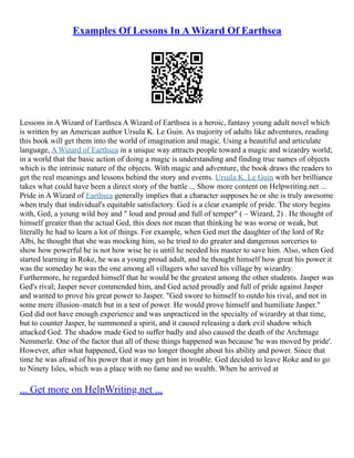 Examples Of Lessons In A Wizard Of Earthsea
Lessons in A Wizard of Earthsea A Wizard of Earthsea is a heroic, fantasy young adult novel which
is written by an American author Ursula K. Le Guin. As majority of adults like adventures, reading
this book will get them into the world of imagination and magic. Using a beautiful and articulate
language, A Wizard of Earthsea in a unique way attracts people toward a magic and wizardry world;
in a world that the basic action of doing a magic is understanding and finding true names of objects
which is the intrinsic nature of the objects. With magic and adventure, the book draws the readers to
get the real meanings and lessons behind the story and events. Ursula K. Le Guin with her brilliance
takes what could have been a direct story of the battle ... Show more content on Helpwriting.net ...
Pride in A Wizard of Earthsea generally implies that a character supposes he or she is truly awesome
when truly that individual's equitable satisfactory. Ged is a clear example of pride. The story begins
with, Ged, a young wild boy and " loud and proud and full of temper" ( – Wizard, 2) . He thought of
himself greater than the actual Ged, this does not mean that thinking he was worse or weak, but
literally he had to learn a lot of things. For example, when Ged met the daughter of the lord of Re
Albi, he thought that she was mocking him, so he tried to do greater and dangerous sorceries to
show how powerful he is not how wise he is until he needed his master to save him. Also, when Ged
started learning in Roke, he was a young proud adult, and he thought himself how great his power it
was the someday he was the one among all villagers who saved his village by wizardry.
Furthermore, he regarded himself that he would be the greatest among the other students. Jasper was
Ged's rival; Jasper never commended him, and Ged acted proudly and full of pride against Jasper
and wanted to prove his great power to Jasper. "Ged swore to himself to outdo his rival, and not in
some mere illusion–match but in a test of power. He would prove himself and humiliate Jasper."
Ged did not have enough experience and was unpracticed in the specialty of wizardry at that time,
but to counter Jasper, he summoned a spirit, and it caused releasing a dark evil shadow which
attacked Ged. The shadow made Ged to suffer badly and also caused the death of the Archmage
Nemmerle. One of the factor that all of these things happened was because 'he was moved by pride'.
However, after what happened, Ged was no longer thought about his ability and power. Since that
time he was afraid of his power that it may get him in trouble. Ged decided to leave Roke and to go
to Ninety Isles, which was a place with no fame and no wealth. When he arrived at
... Get more on HelpWriting.net ...
 